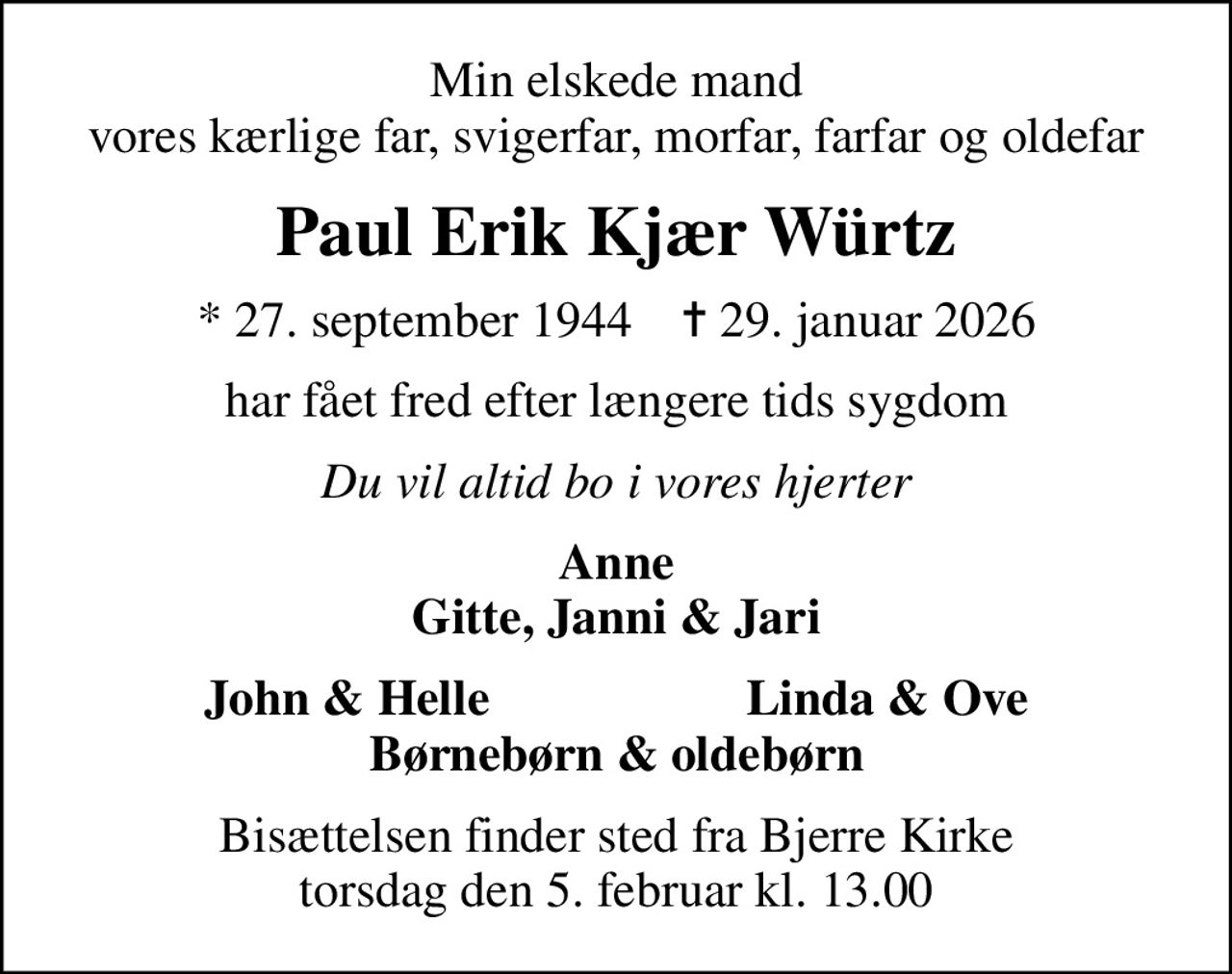 Min elskede mand vores kærlige far, svigerfar, morfar, farfar og oldefar
Paul Erik Kjær Würtz
* 27. september 1944    ✝ 29. januar 2026
har fået fred efter længere tids sygdom
Du vil altid bo i vores hjerter
Anne Gitte, Janni & Jari
      John & Helle
Linda & Ove      
Bisættelsen finder sted fra Bjerre Kirke  torsdag den 5. februar kl. 13.00