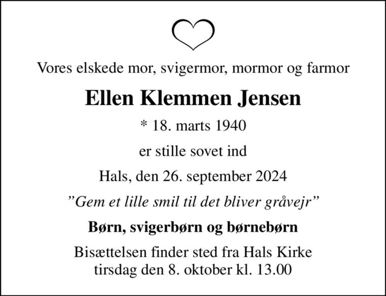 Vores elskede mor, svigermor, mormor og farmor
Ellen Klemmen Jensen
* 18. marts 1940
er stille sovet ind
Hals, den 26. september 2024
Gem et lille smil til det bliver gråvejr
Børn, svigerbørn og børnebørn
Bisættelsen finder sted fra Hals Kirke  tirsdag den 8. oktober kl. 13.00