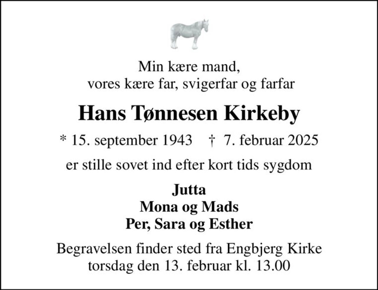 Min kære mand,  vores kære far, svigerfar og farfar
Hans Tønnesen Kirkeby
* 15. september 1943    ✝ 7. februar 2025
er stille sovet ind efter kort tids sygdom
Jutta Mona og Mads Per, Sara og Esther
Begravelsen finder sted fra Engbjerg Kirke  torsdag den 13. februar kl. 13.00