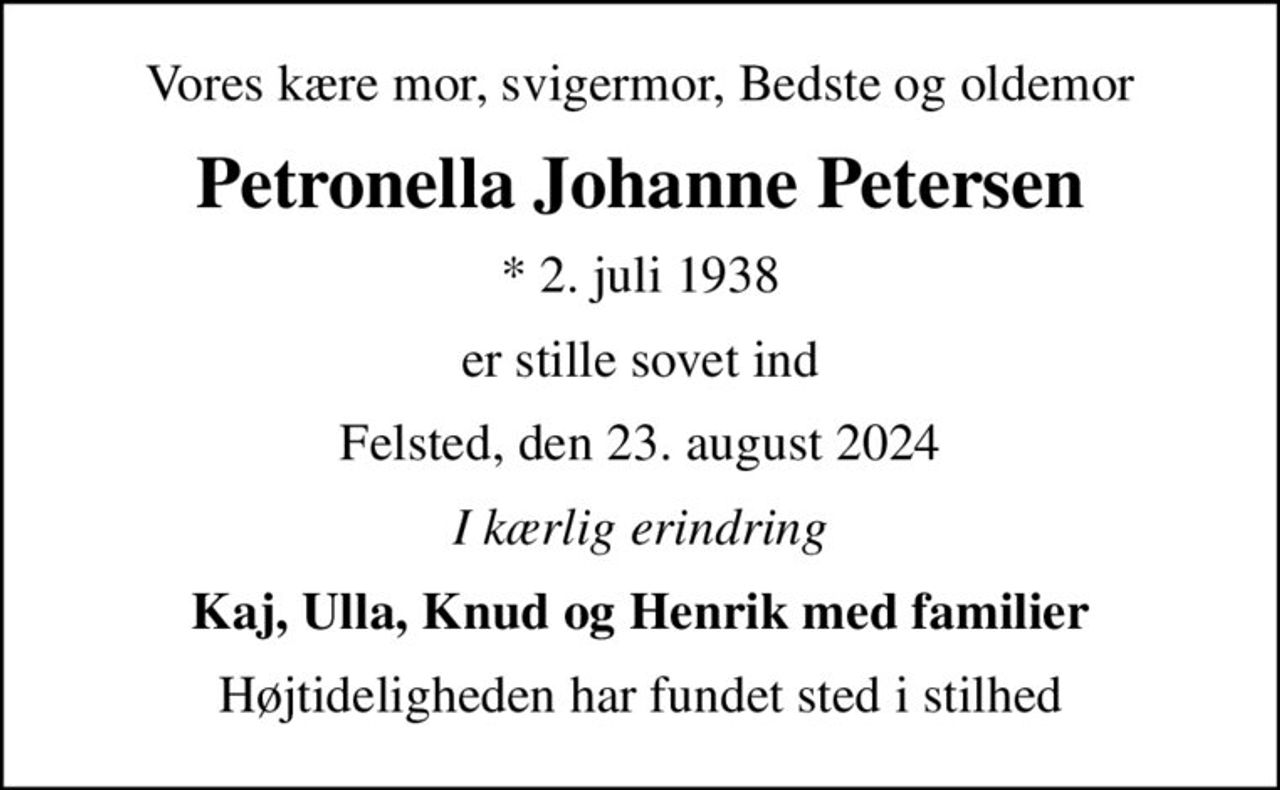Vores kære mor, svigermor, Bedste og oldemor
Petronella Johanne Petersen
* 2. juli 1938
er stille sovet ind
Felsted, den 23. august 2024
I kærlig erindring
Kaj, Ulla, Knud og Henrik med familier
Højtideligheden har fundet sted i stilhed