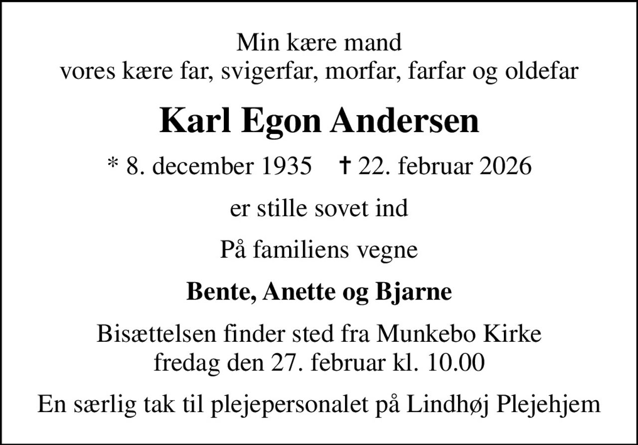 Min kære mand vores kære far, svigerfar, morfar, farfar og oldefar
Karl Egon Andersen
* 8. december 1935    ✝ 22. februar 2026
er stille sovet ind
På familiens vegne
Bente, Anette og Bjarne
Bisættelsen finder sted fra Munkebo Kirke  fredag den 27. februar kl. 10.00 
En særlig tak til plejepersonalet på Lindhøj Plejehjem