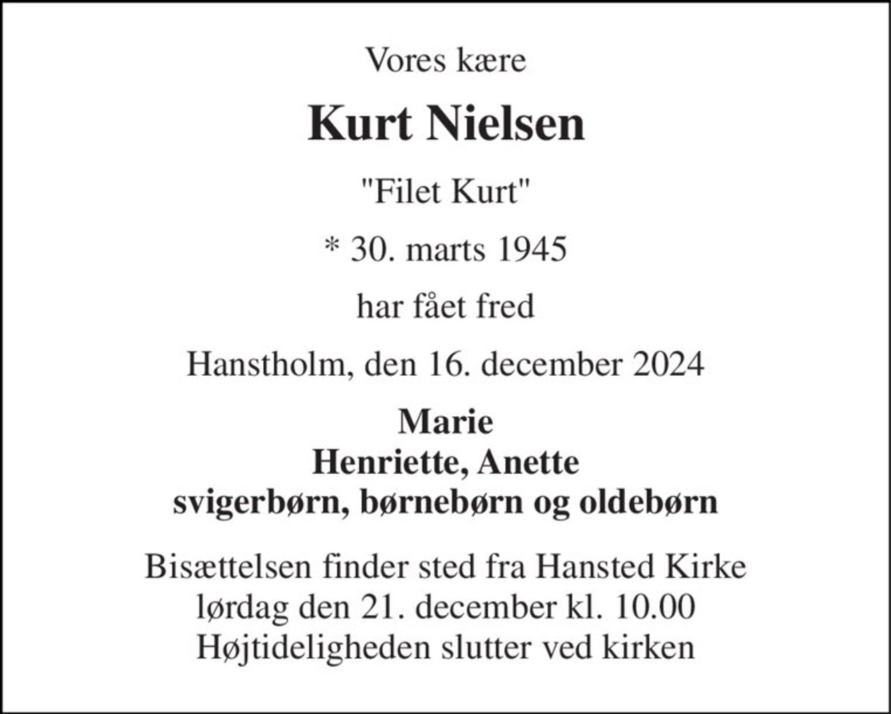 Vores kære 
Kurt Nielsen 
"Filet Kurt" 
*​ 30. marts 1945 
har fået fred 
Hanstholm, den 16. december 2024 
Marie Henriette, Anette svigerbørn, børnebørn og oldebørn 
Bisættelsen​ finder sted fra Hansted Kirke​ lørdag den 21. december​ kl. 10.00 Højtideligheden slutter ved kirken