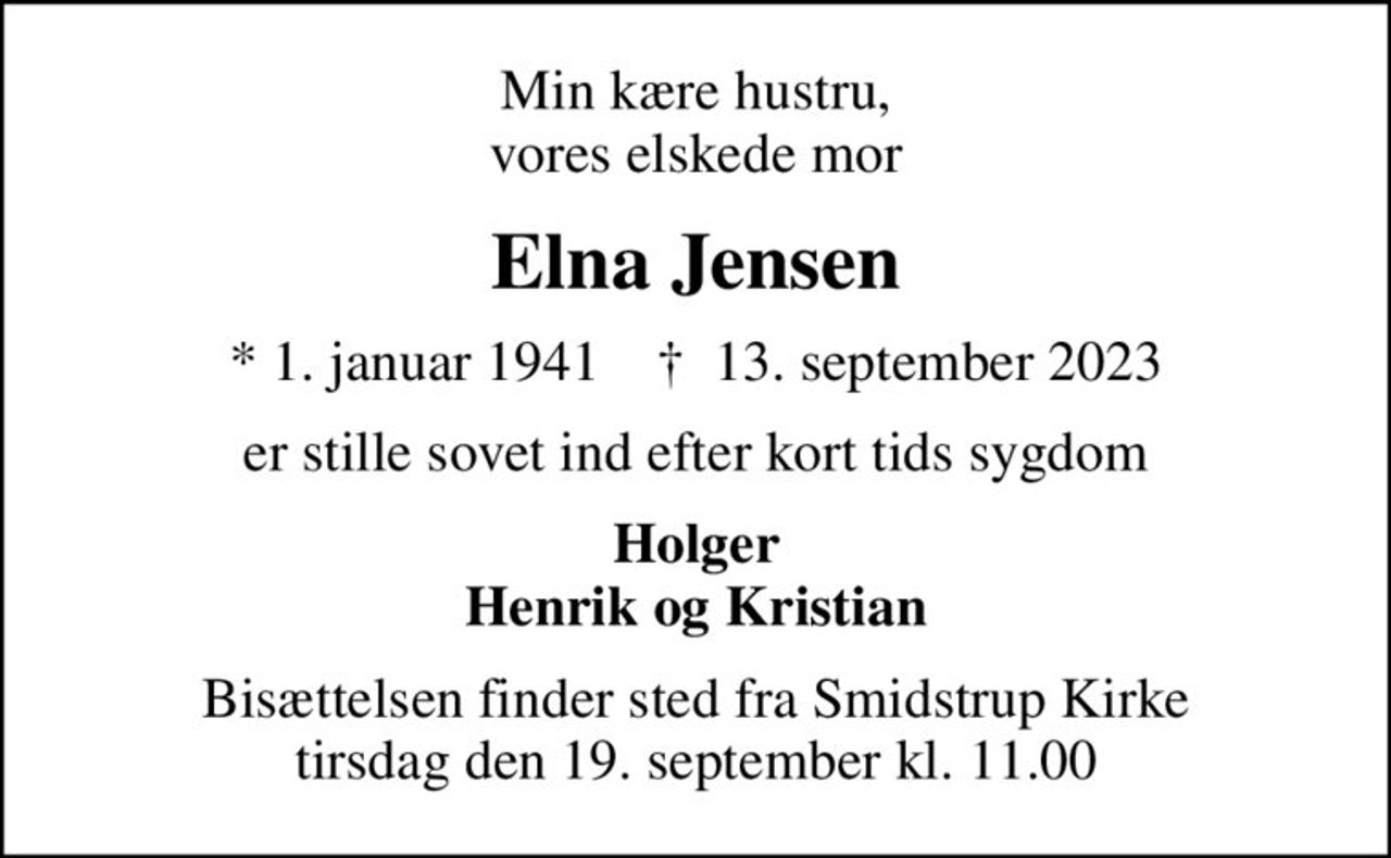 Min kære hustru, vores elskede mor
Elna Jensen
* 1. januar 1941    ✝ 13. september 2023
er stille sovet ind efter kort tids sygdom
Holger Henrik og Kristian
Bisættelsen finder sted fra Smidstrup Kirke  tirsdag den 19. september kl. 11.00