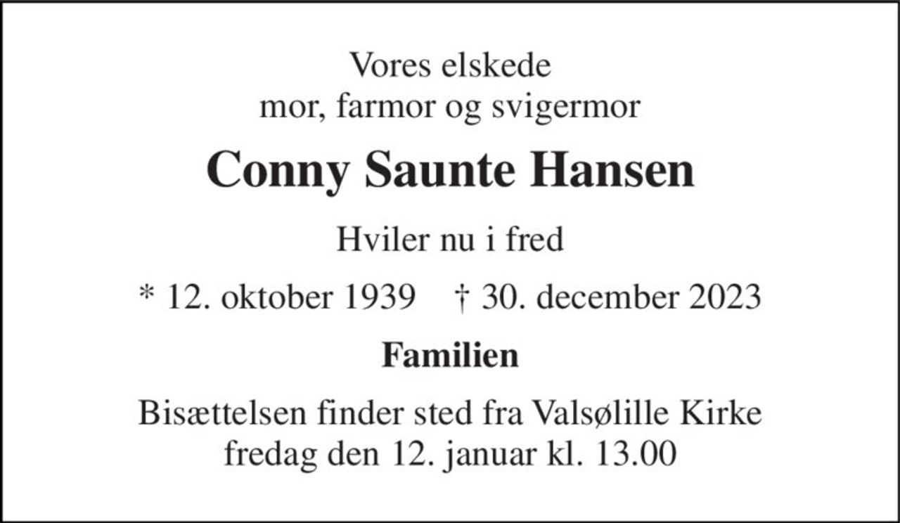Vores elskede mor, farmor og svigermor 
Conny Saunte Hansen 
Hviler nu i fred 
* 12. oktober 1939    † 30. december 2023 
Familien 
Bisættelsen finder sted fra Valsølille Kirke fredag den 12. januar kl. 13.00