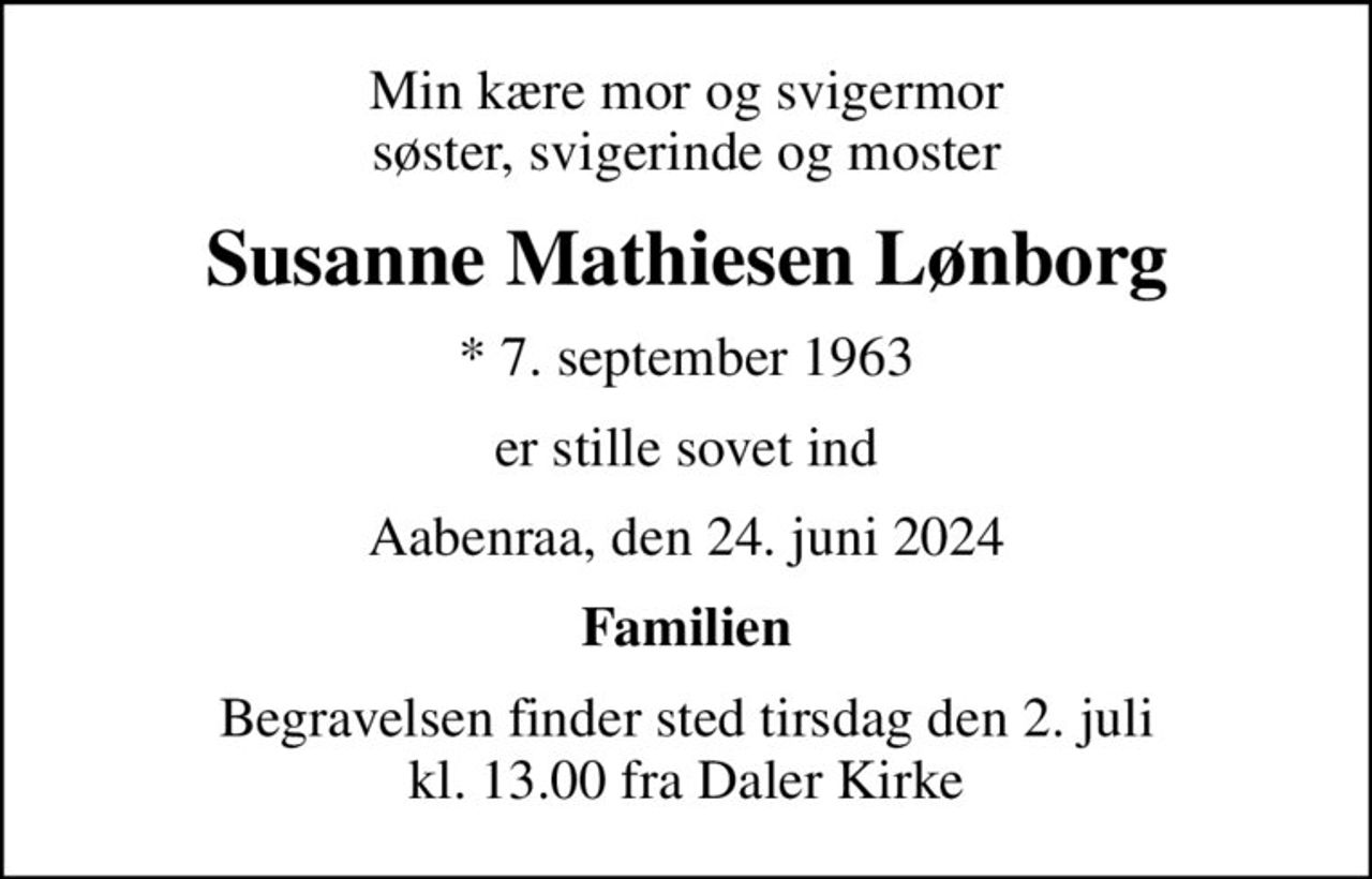 Min kære mor og svigermor søster, svigerinde og moster
Susanne Mathiesen Lønborg
* 7. september 1963
er stille sovet ind
Aabenraa, den 24. juni 2024
Familien
Begravelsen finder sted tirsdag den 2. juli kl. 13.00 fra Daler Kirke