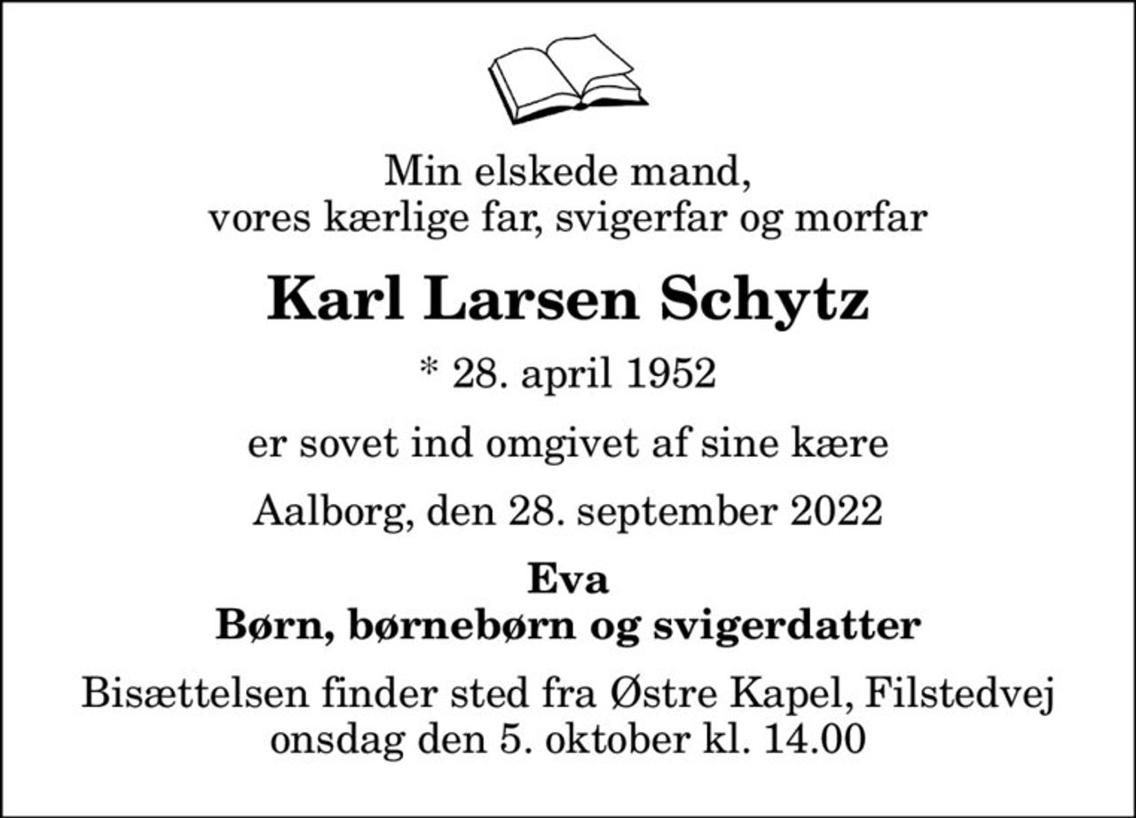 Min elskede mand, vores kærlige far, svigerfar og morfar
Karl Larsen Schytz
* 28. april 1952
er sovet ind omgivet af sine kære
Aalborg, den 28. september 2022
Eva Børn, børnebørn og svigerdatter
Bisættelsen finder sted fra Østre Kapel, Filstedvej  onsdag den 5. oktober kl. 14.00