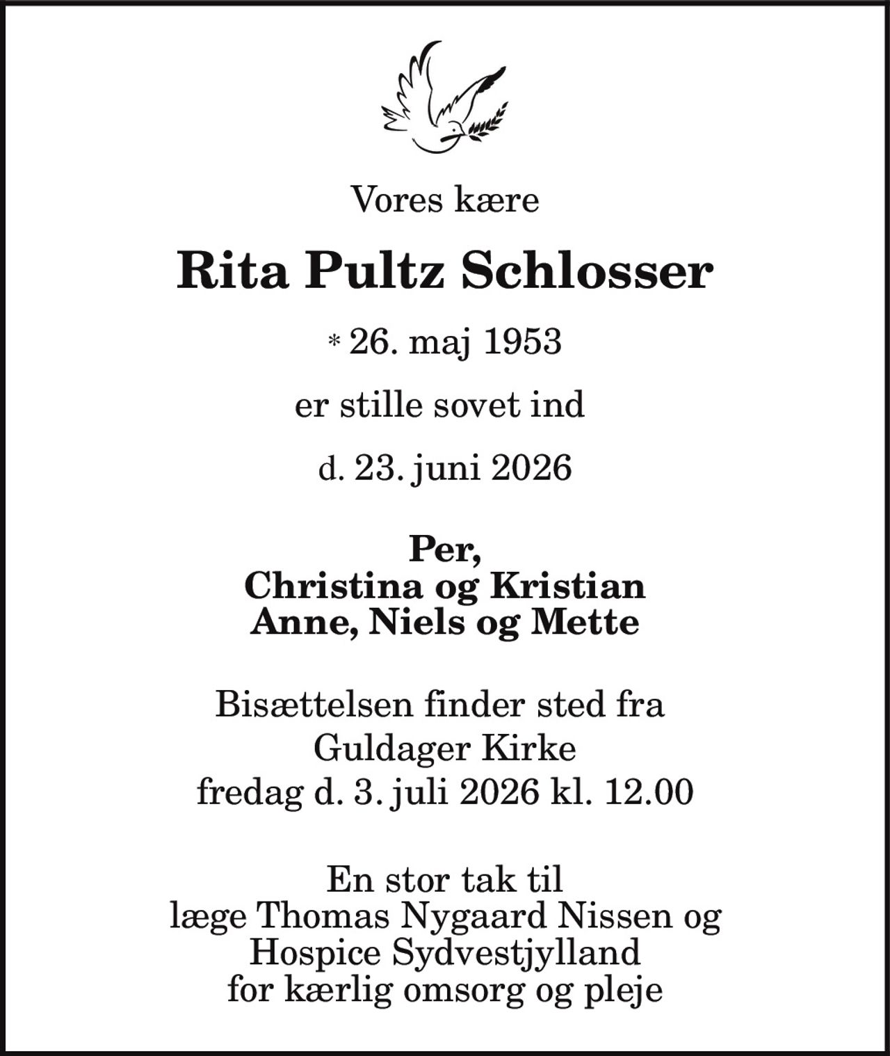 Vores kære
Rita Pultz Schlosser
* 26. maj 1953
er stille sovet ind
d. 23. juni 2026
Per,
Christina og Kristian
Anne, Niels og Mette
Bisættelsen finder sted fra
Guldager Kirke
fredag d. 3. juli 2026 kl. 12.00
En stor tak til
læge Thomas Nygaard Nissen og
Hospice Sydvestjylland
for kærlig omsorg og pleje