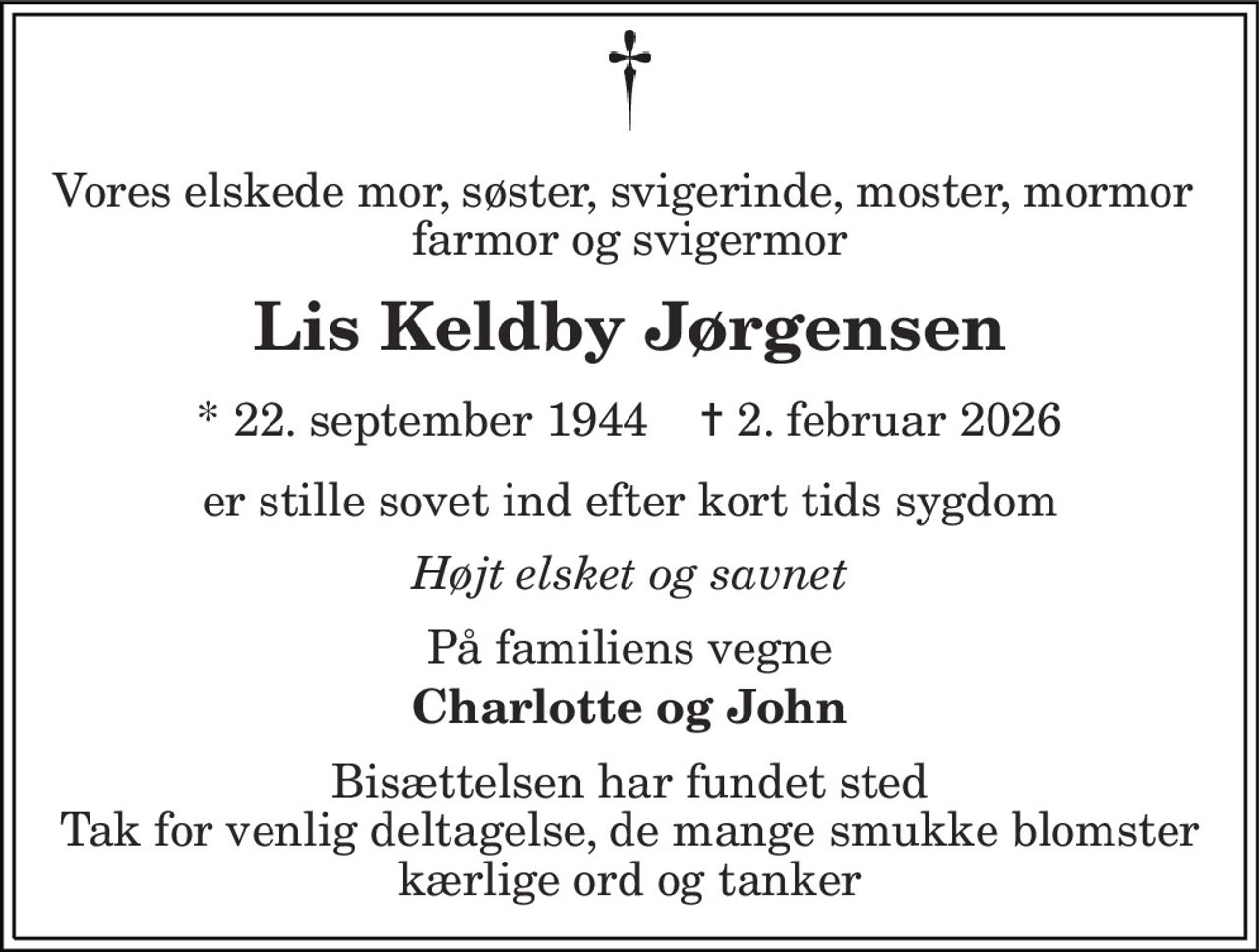 Vores elskede mor, søster, svigerinde, moster, mormor  farmor og svigermor 
Lis Keldby Jørgensen 
*​ 22. september 1944​    ✝​ 2. februar 2026 
er stille sovet ind efter kort tids sygdom 
Højt elsket og savnet 
På familiens vegne 
Charlotte og John 
Bisættelsen har fundet sted Tak for venlig deltagelse, de mange smukke blomster kærlige ord og tanker