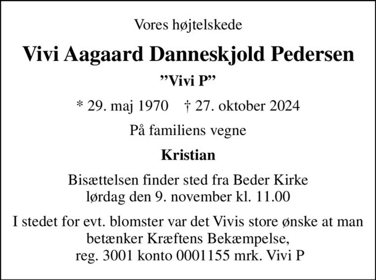 Vores højtelskede
Vivi Aagaard Danneskjold Pedersen
Vivi P
* 29. maj 1970    ✝ 27. oktober 2024
På familiens vegne
Kristian
Bisættelsen finder sted fra Beder Kirke  lørdag den 9. november kl. 11.00 
I stedet for evt. blomster var det Vivis store ønske at man betænker Kræftens Bekæmpelse,  reg. 3001 konto 0001155 mrk. Vivi P
I stedet for evt. blomster kan man betænke
					Kræftens Bekæmpelse reg.3001konto0001155mrk. Vivi Aagaard Danneskjold
					Pedersen