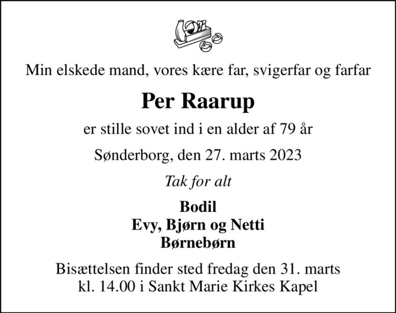 Min elskede mand, vores kære far, svigerfar og farfar
Per Raarup
er stille sovet ind i en alder af 79 år
Sønderborg, den 27. marts 2023
Tak for alt
Bodil Evy, Bjørn og Netti Børnebørn
Bisættelsen finder sted fredag den 31. marts kl. 14.00 i Sankt Marie Kirkes Kapel