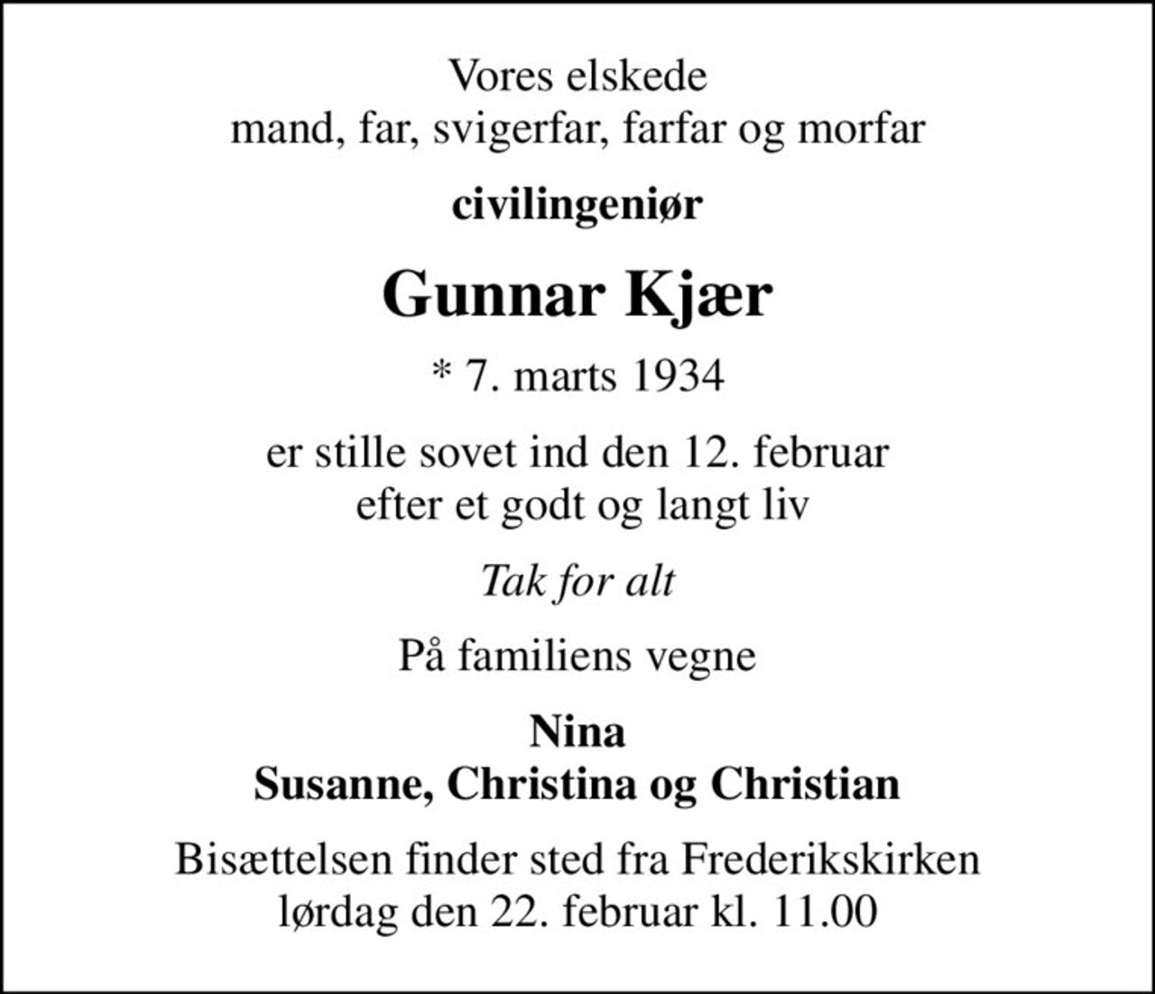 Vores elskede mand, far, svigerfar, farfar og morfar
civilingeniør
Gunnar Kjær
* 7. marts 1934
er stille sovet ind den 12. februar  efter et godt og langt liv
Tak for alt
På familiens vegne
Nina Susanne, Christina og Christian
Bisættelsen finder sted fra Frederikskirken  lørdag den 22. februar kl. 11.00