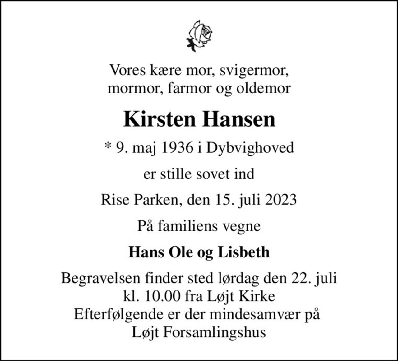 Vores kære mor, svigermor, mormor, farmor og oldemor
Kirsten Hansen
* 9. maj 1936 i Dybvighoved
er stille sovet ind
Rise Parken, den 15. juli 2023
På familiens vegne
Hans Ole og Lisbeth
Begravelsen finder sted lørdag den 22. juli kl. 10.00 fra Løjt Kirke Efterfølgende er der mindesamvær på  Løjt Forsamlingshus