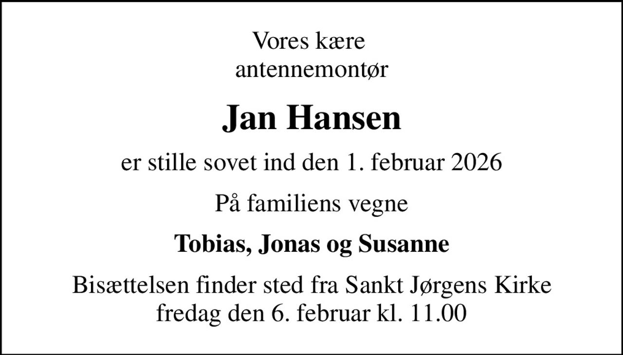 Vores kære  antennemontør
Jan Hansen
er stille sovet ind den 1. februar 2026
På familiens vegne
Tobias, Jonas og Susanne
Bisættelsen finder sted fra Sankt Jørgens Kirke  fredag den 6. februar kl. 11.00
