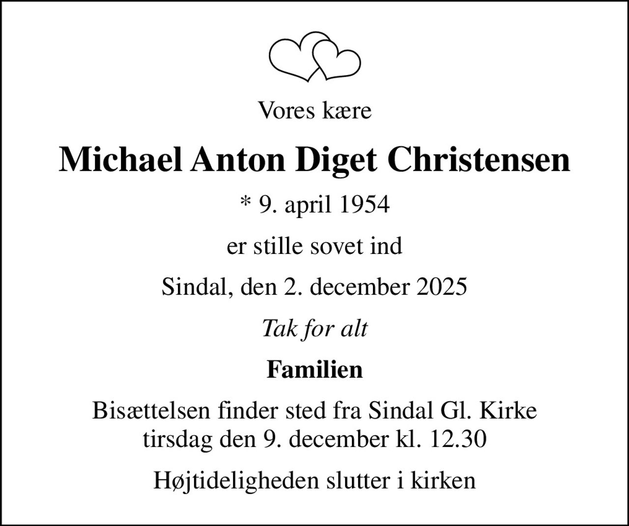 Vores kære
Michael Anton Diget Christensen
* 9. april 1954
er stille sovet ind
Sindal, den 2. december 2025
Tak for alt
Familien
Bisættelsen finder sted fra Sindal Gl. Kirke  tirsdag den 9. december kl. 12.30 
Højtideligheden slutter i kirken