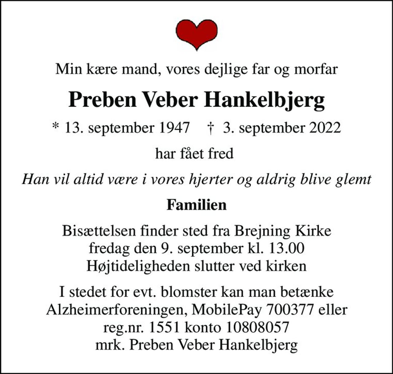 Min kære mand, vores dejlige far og morfar
Preben Veber Hankelbjerg
* 13. september 1947    ✝ 3. september 2022
har fået fred 
Han vil altid være i vores hjerter og aldrig blive glemt
Familien
Bisættelsen finder sted fra Brejning Kirke  fredag den 9. september kl. 13.00  Højtideligheden slutter ved kirken
I stedet for evt. blomster kan man betænke Alzheimerforeningen, MobilePay 700377 eller reg.nr. 1551 konto 10808057 mrk. Preben Veber Hankelbjerg
