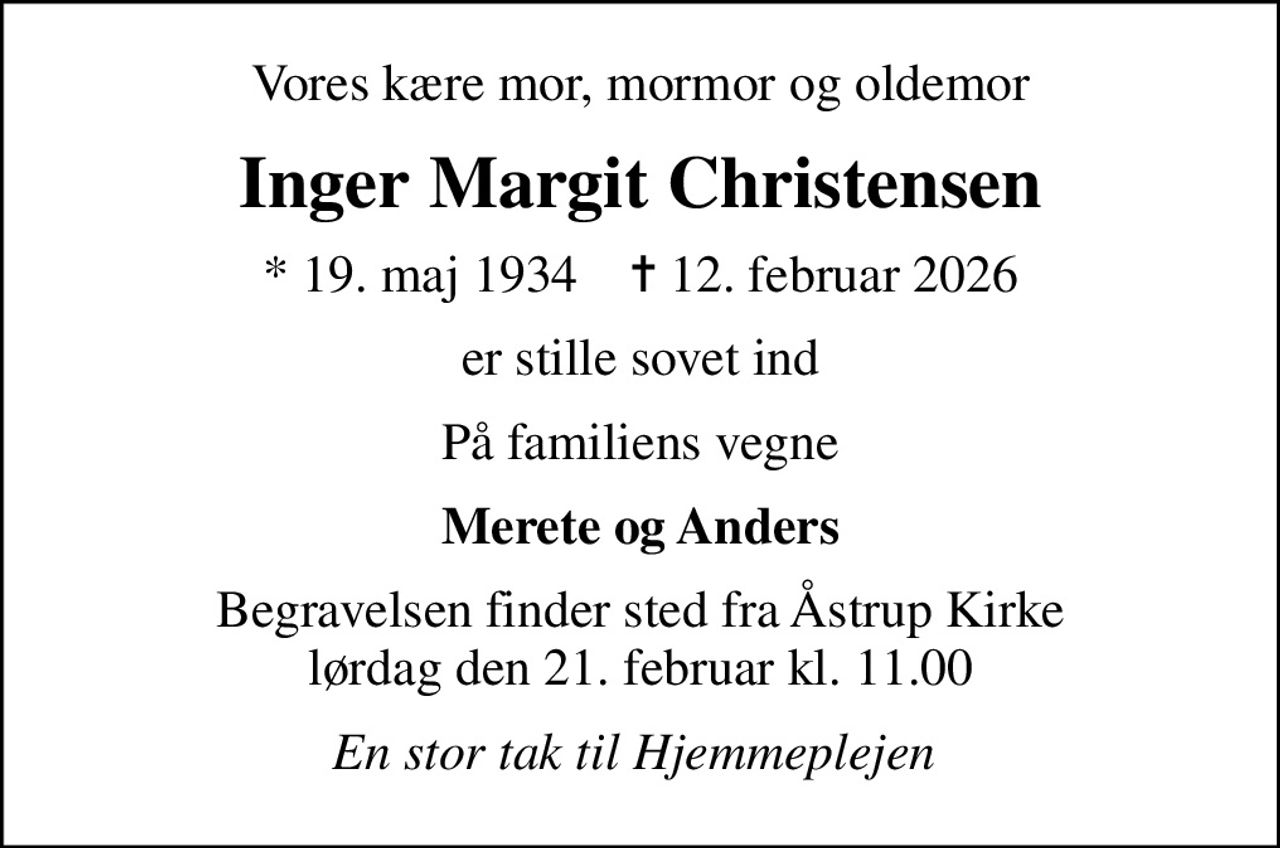 Vores kære mor, mormor og oldemor
Inger Margit Christensen
* 19. maj 1934    ✝ 12. februar 2026
er stille sovet ind
På familiens vegne
Merete og Anders
Begravelsen finder sted fra Åstrup Kirke  lørdag den 21. februar kl. 11.00 
En stor tak til Hjemmeplejen