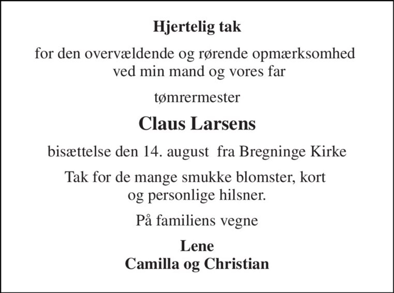 Hjertelig tak 
for den overvældende og rørende opmærksomhed   ved min mand og vores far 
tømrermester 
Claus Larsens 
bisættelse den 14. august  fra Bregninge Kirke 
Tak for de mange smukke blomster, kort  og personlige hilsner. 
På familiens vegne 
Lene Camilla og Christian