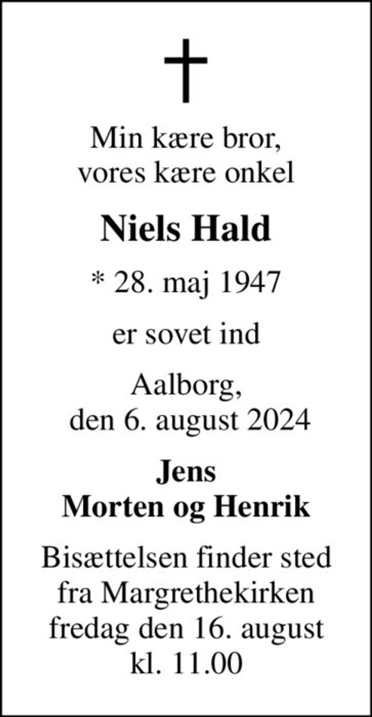 Min kære bror, vores kære onkel
Niels Hald
* 28. maj 1947
er sovet ind
Aalborg,  den 6. august 2024
Jens Morten og Henrik
Bisættelsen finder sted fra Margrethekirken fredag den 16. august kl. 11.00