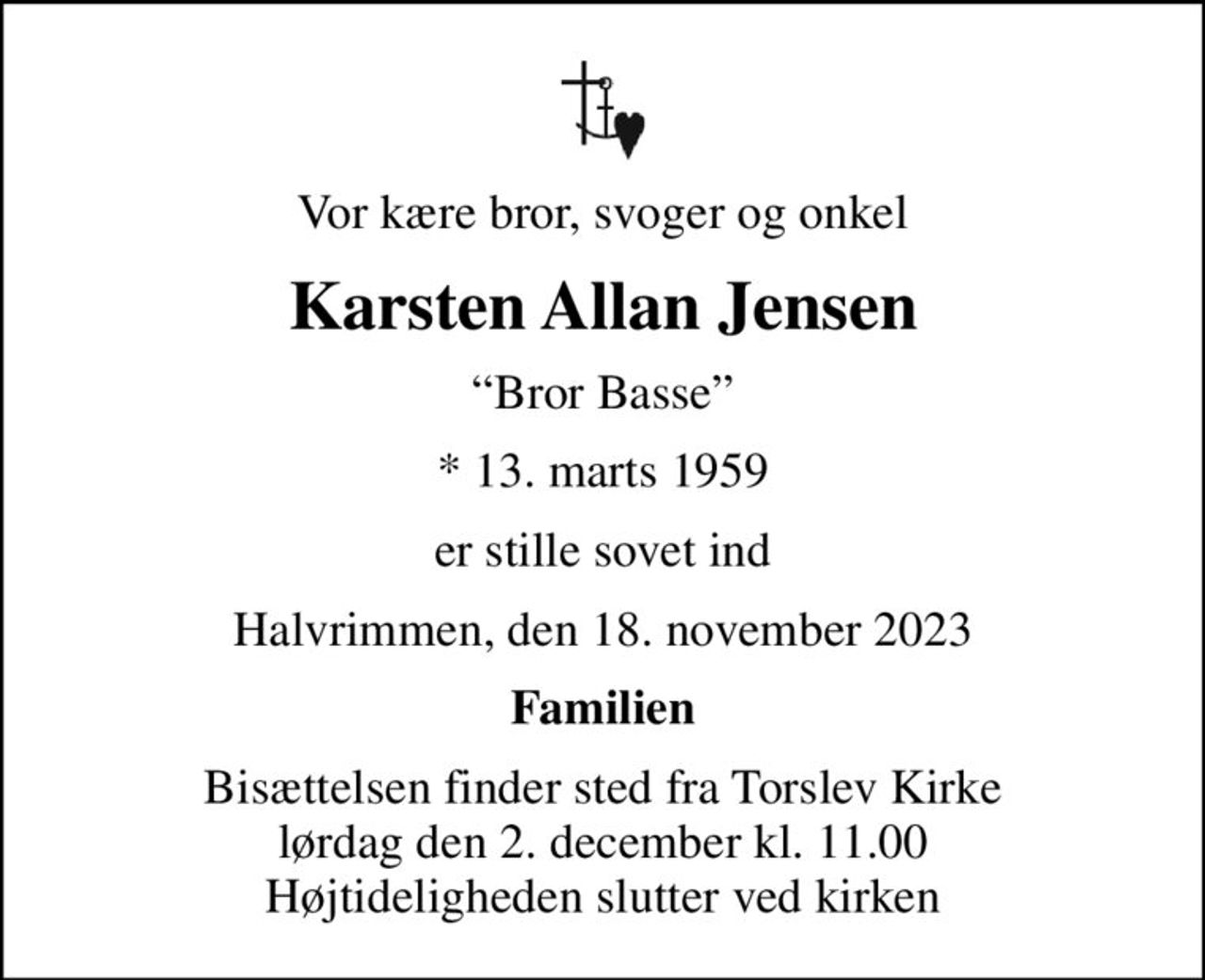 Vor kære bror, svoger og onkel
Karsten Allan Jensen
Bror Basse
* 13. marts 1959
er stille sovet ind
Halvrimmen, den 18. november 2023
Familien
Bisættelsen finder sted fra Torslev Kirke  lørdag den 2. december kl. 11.00  Højtideligheden slutter ved kirken