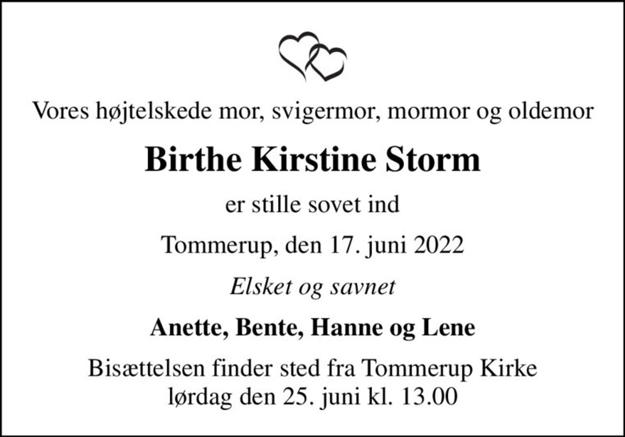Vores højtelskede mor, svigermor, mormor og oldemor
Birthe Kirstine Storm
er stille sovet ind
Tommerup, den 17. juni 2022
Elsket og savnet
Anette, Bente, Hanne og Lene
Bisættelsen finder sted fra Tommerup Kirke  lørdag den 25. juni kl. 13.00