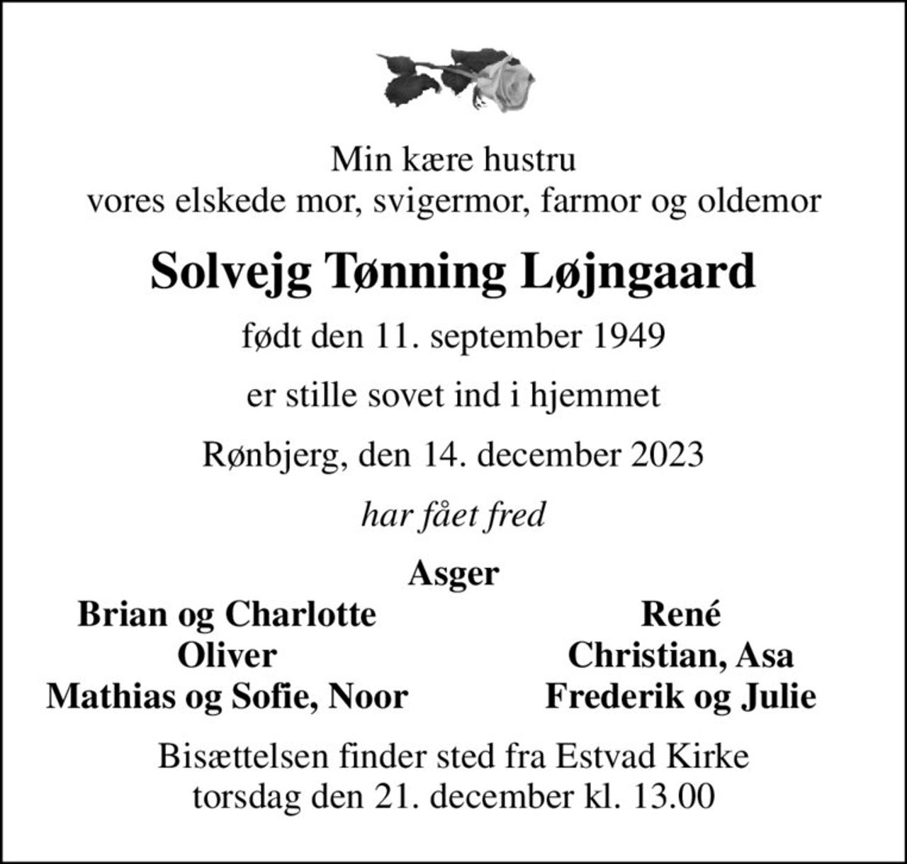 Min kære hustru vores elskede mor, svigermor, farmor og oldemor
Solvejg Tønning Løjngaard
født den 11. september 1949
er stille sovet ind i hjemmet
Rønbjerg, den 14. december 2023
har fået fred
Asger
Brian og Charlotte
René
Oliver
Christian, Asa
Mathias og Sofie, Noor
Frederik og Julie
Bisættelsen finder sted fra Estvad Kirke  torsdag den 21. december kl. 13.00