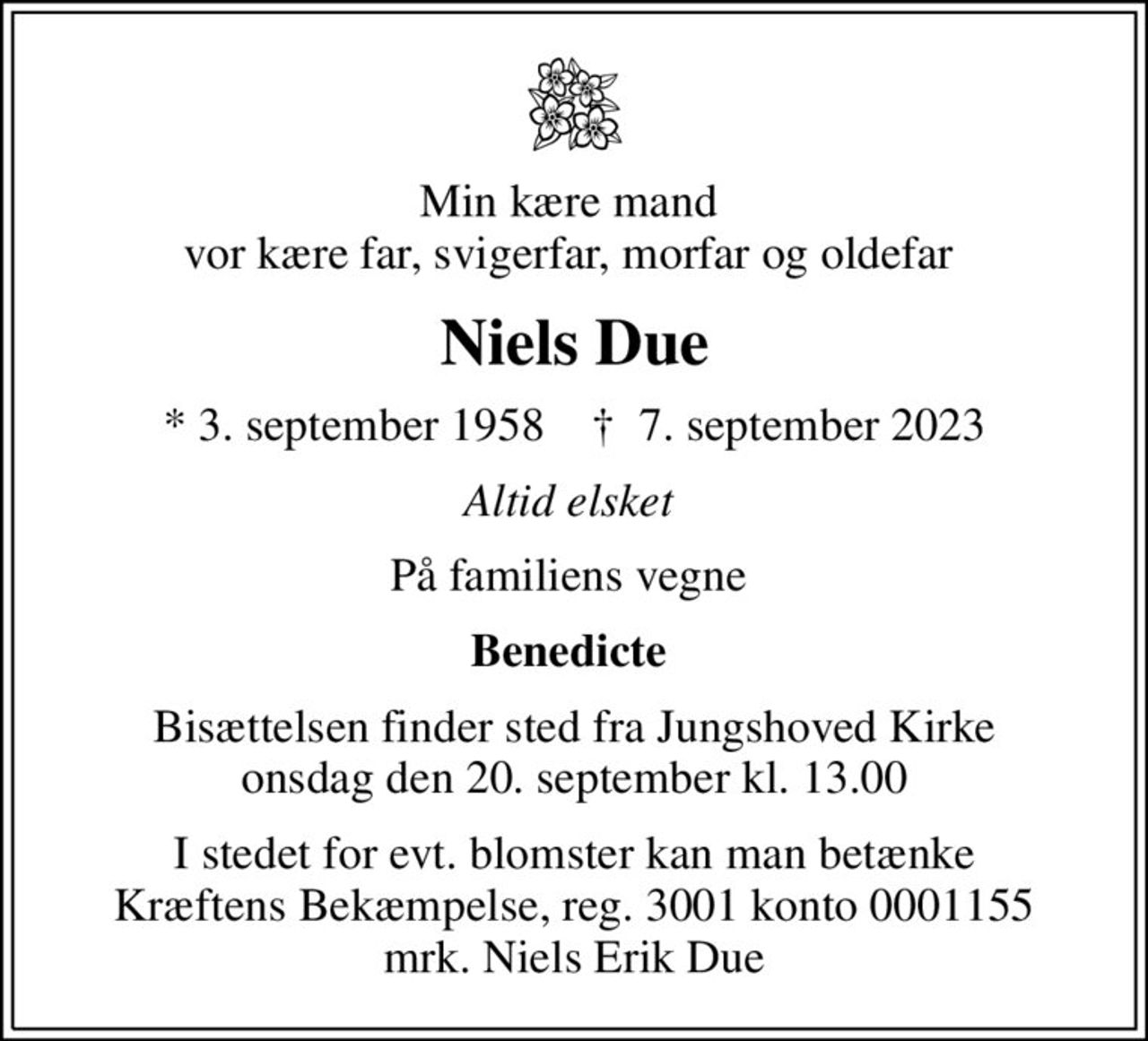 Min kære mand  vor kære far, svigerfar, morfar og oldefar 
Niels Due
* 3. september 1958    ✝ 7. september 2023
Altid elsket 
På familiens vegne 
Benedicte 
Bisættelsen finder sted fra Jungshoved Kirke  onsdag den 20. september kl. 13.00 
I stedet for evt. blomster kan man betænke
					Kræftens Bekæmpelse reg.3001konto0001155mrk. Niels Erik
					Due