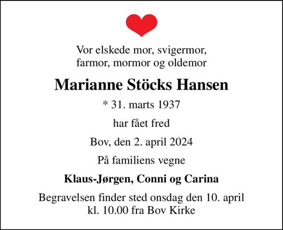 Vor elskede mor, svigermor, farmor, mormor og oldemor
Marianne Stöcks Hansen
* 31. marts 1937
har fået fred
Bov, den 2. april 2024
På familiens vegne
Klaus-Jørgen, Conni og Carina
Begravelsen finder sted onsdag den 10. april kl. 10.00 fra Bov Kirke