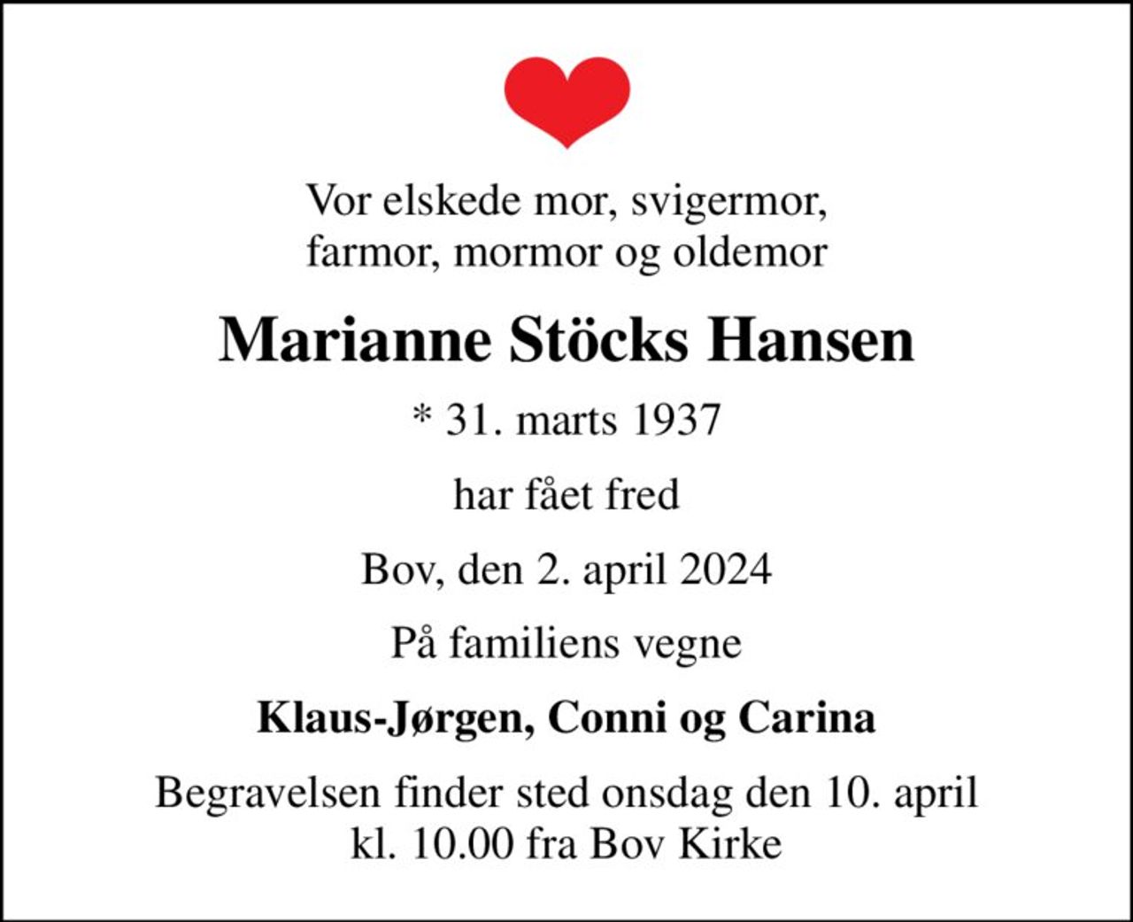 Vor elskede mor, svigermor, farmor, mormor og oldemor
Marianne Stöcks Hansen
* 31. marts 1937
har fået fred
Bov, den 2. april 2024
På familiens vegne
Klaus-Jørgen, Conni og Carina
Begravelsen finder sted onsdag den 10. april kl. 10.00 fra Bov Kirke