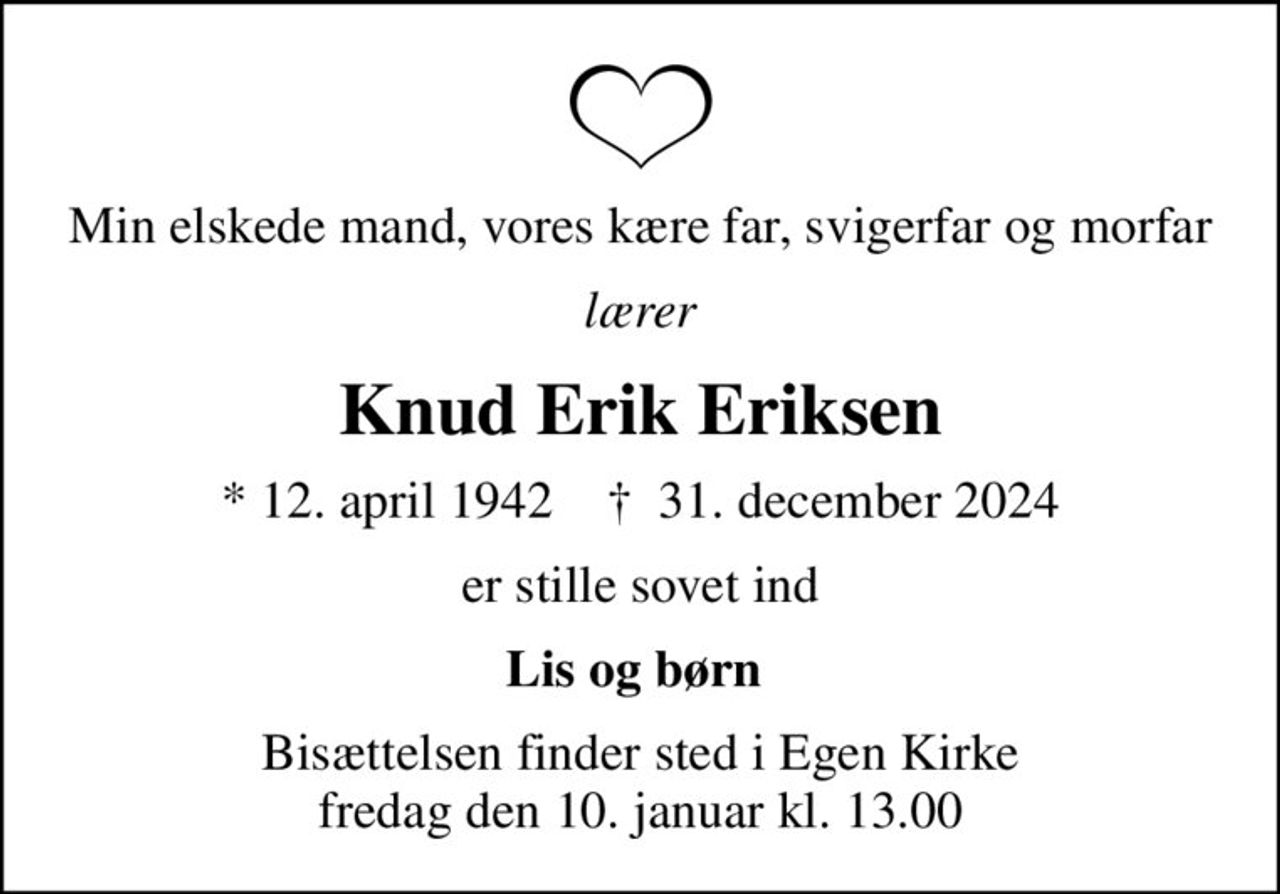 Min elskede mand, vores kære far, svigerfar og morfar
lærer
Knud Erik Eriksen
* 12. april 1942    ✝ 31. december 2024
er stille sovet ind
Lis og børn 
Bisættelsen finder sted i Egen Kirke  fredag den 10. januar kl. 13.00