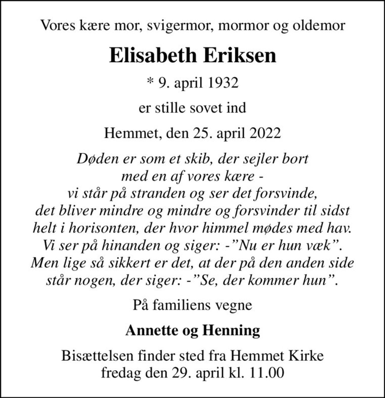 Vores kære mor, svigermor, mormor og oldemor
Elisabeth Eriksen
* 9. april 1932
er stille sovet ind
Hemmet, den 25. april 2022
Døden er som et skib, der sejler bort med en af vores kære - vi står på stranden og ser det forsvinde, det bliver mindre og mindre og forsvinder til sidst helt i horisonten, der hvor himmel mødes med hav. Vi ser på hinanden og siger: -Nu er hun væk. Men lige så sikkert er det, at der på den anden side står nogen, der siger: -Se, der kommer hun.
På familiens vegne
Annette og Henning
Bisættelsen finder sted fra Hemmet Kirke  fredag den 29. april kl. 11.00