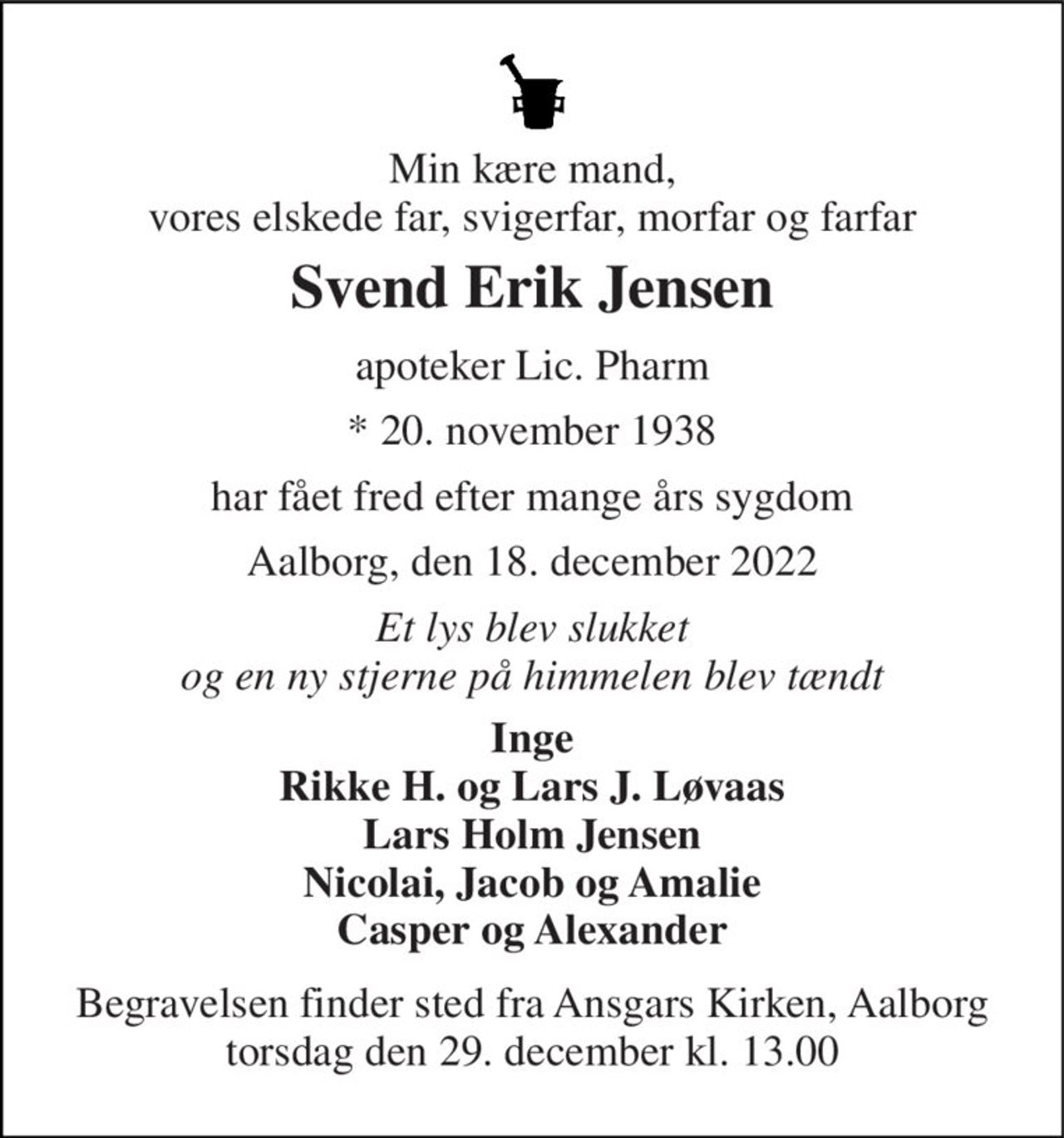Min kære mand, vores elskede far, svigerfar, morfar og farfar 
Svend Erik Jensen 
apoteker Lic. Pharm 
* 20. november 1938 
har fået fred efter mange års sygdom 
Aalborg, den 18. december 2022 
Et lys blev slukket og en ny stjerne på himmelen blev tændt 
Inge Rikke H. og Lars J. Løvaas Lars Holm Jensen Nicolai, Jacob og Amalie Casper og Alexander 
Begravelsen finder sted fra Ansgars Kirken, Aalborg torsdag den 29. december kl. 13.00