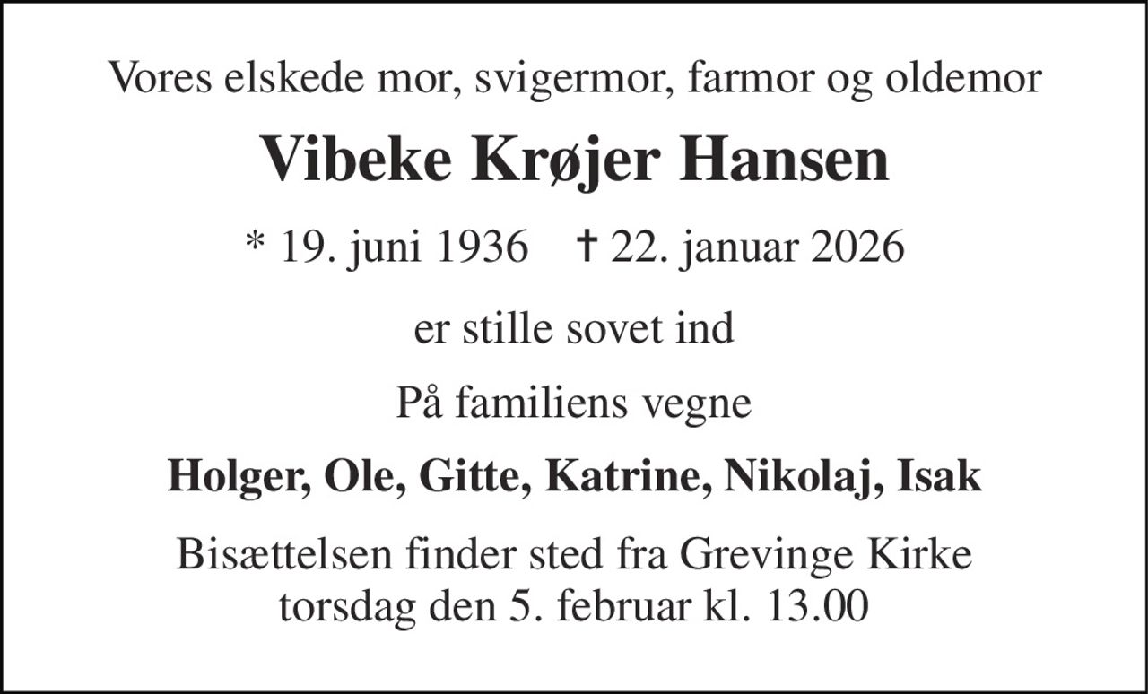 Vores elskede mor, svigermor, farmor og oldemor 
Vibeke Krøjer Hansen 
*​ 19. juni 1936​    ✝​ 22. januar 2026 
er stille sovet ind 
På familiens vegne 
Holger, Ole, Gitte, Katrine, Nikolaj, Isak 
Bisættelsen finder sted fra Grevinge Kirke torsdag den 5. februar kl. 13.00