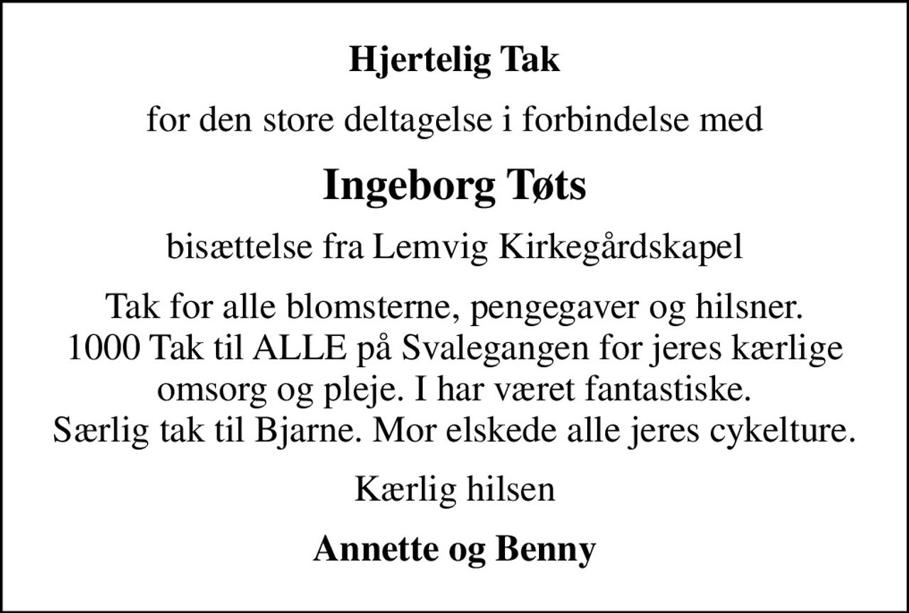 Hjertelig Tak
for den store deltagelse i forbindelse med
Ingeborg Tøts
bisættelse fra Lemvig Kirkegårdskapel
Tak for alle blomsterne, pengegaver og hilsner. 1000 Tak til ALLE på Svalegangen for jeres kærlige omsorg og pleje. I har været fantastiske. Særlig tak til Bjarne. Mor elskede alle jeres cykelture.
Kærlig hilsen
Annette og Benny
