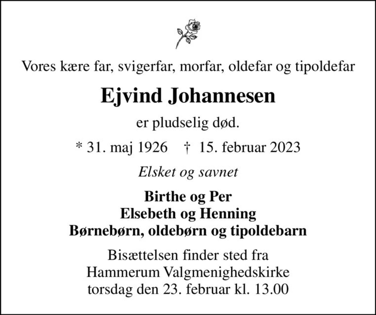 Vores kære far, svigerfar, morfar, oldefar og tipoldefar
Ejvind Johannesen
er pludselig død.
* 31. maj 1926    ✝ 15. februar 2023
Elsket og savnet
Birthe og Per Elsebeth og Henning Børnebørn, oldebørn og tipoldebarn
Bisættelsen finder sted fra Hammerum Valgmenighedskirke  torsdag den 23. februar kl. 13.00