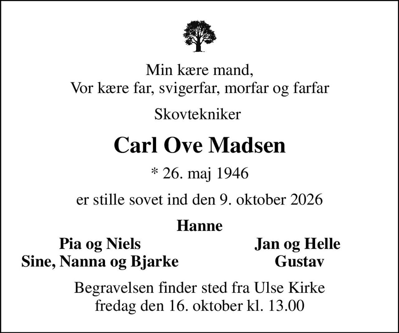 Min kære mand, Vor kære far, svigerfar, morfar og farfar
Skovtekniker 
Carl Ove Madsen
* 26. maj 1946
er stille sovet ind den 9. oktober 2026
Hanne
Pia og Niels
Jan og Helle 
Sine, Nanna og Bjarke
Gustav
Begravelsen finder sted fra Ulse Kirke  fredag den 16. oktober kl. 13.00
