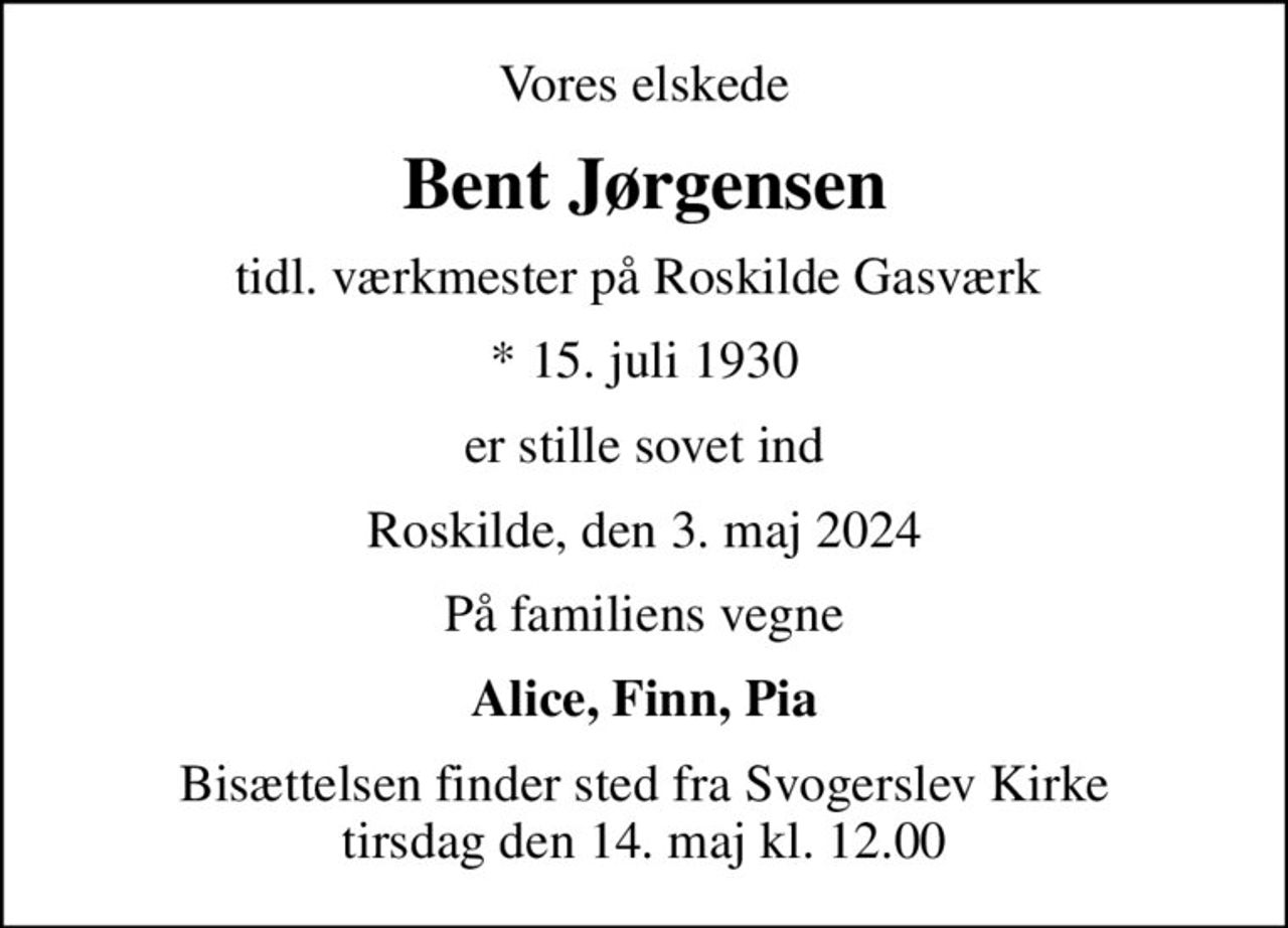 Vores elskede
Bent Jørgensen
tidl. værkmester på Roskilde Gasværk 
* 15. juli 1930
er stille sovet ind
Roskilde, den 3. maj 2024
På familiens vegne
Alice, Finn, Pia
Bisættelsen finder sted fra Svogerslev Kirke  tirsdag den 14. maj kl. 12.00