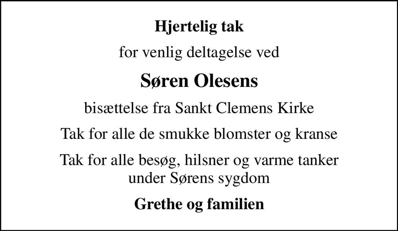 Hjertelig tak
for venlig deltagelse ved
Søren Olesens
bisættelse fra Sankt Clemens Kirke
Tak for alle de smukke blomster og kranse
Tak for alle besøg, hilsner og varme tanker under Sørens sygdom
Grethe og familien