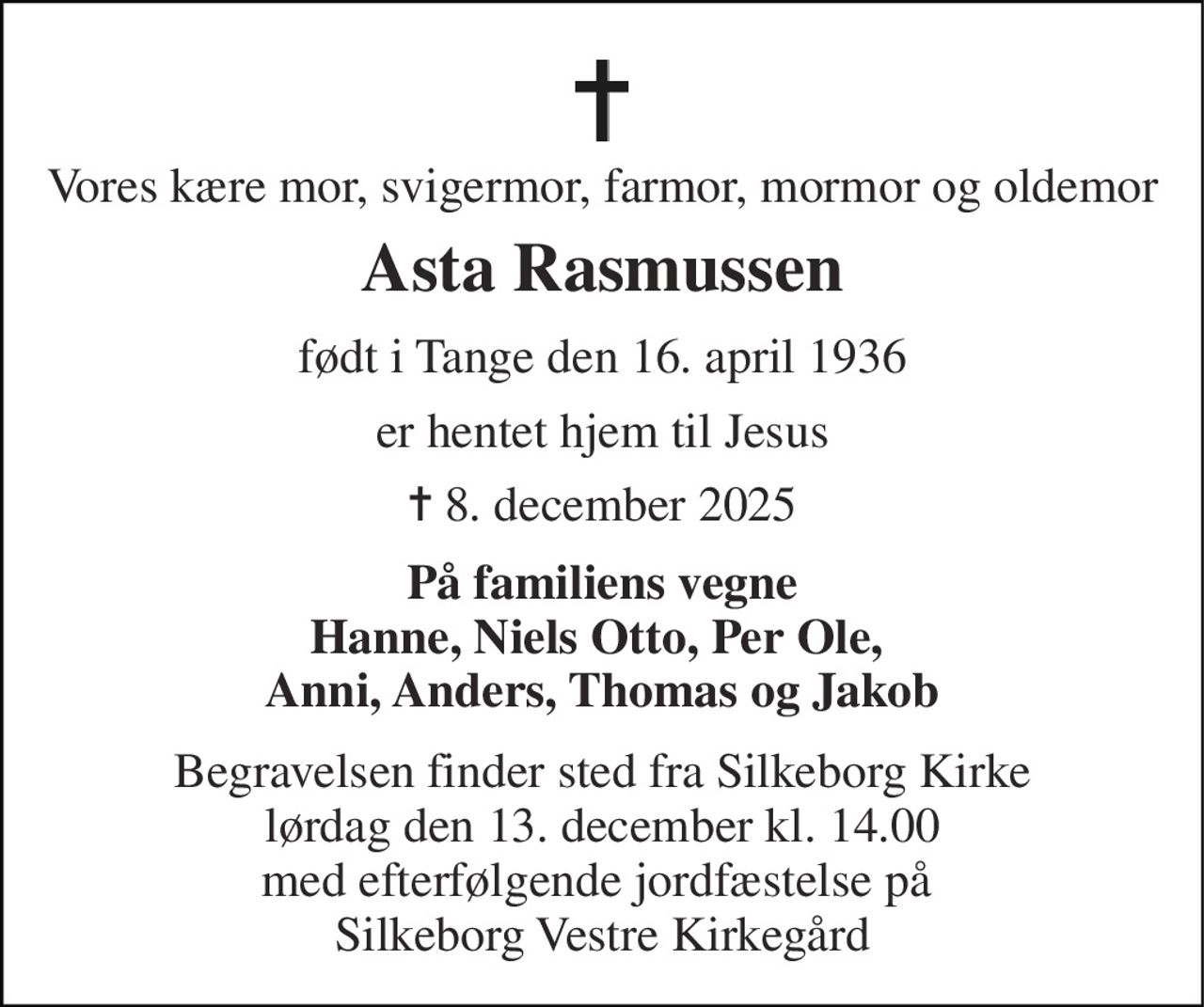 Vores kære mor, svigermor, farmor, mormor og oldemor 
Asta Rasmussen 
født i Tange den 16. april 1936 
er hentet hjem til Jesus 
✝​ 8. december 2025​ 
På familiens vegne Hanne, Niels Otto, Per Ole,  Anni, Anders, Thomas og Jakob 
Begravelsen​ finder sted fra Silkeborg Kirke​ lørdag den 13. december​ kl. 14.00 med efterfølgende jordfæstelse på  Silkeborg Vestre Kirkegård