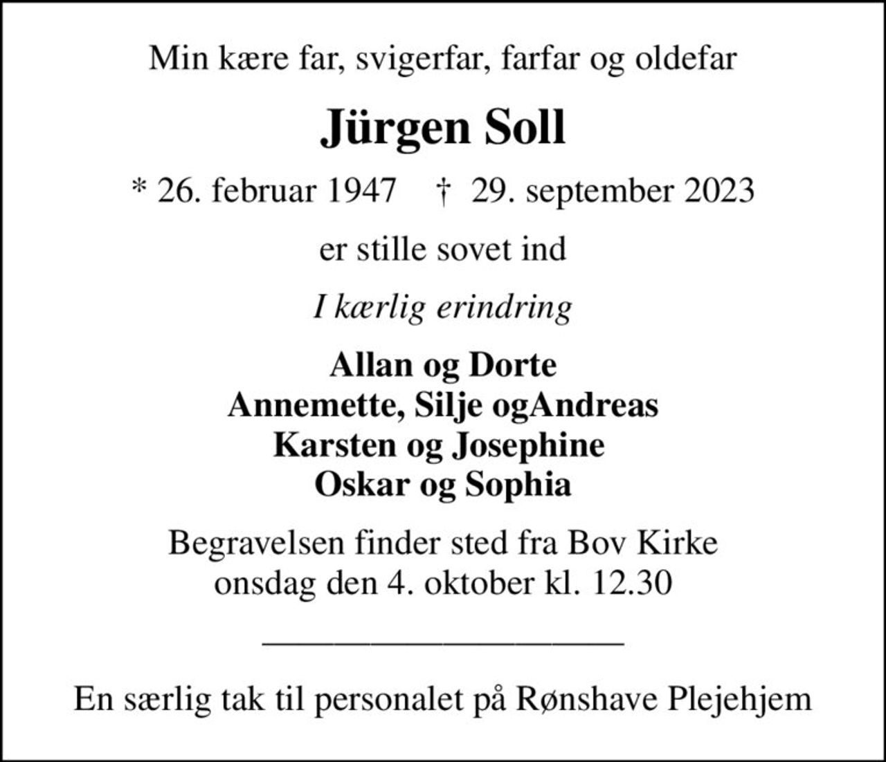Min kære far, svigerfar, farfar og oldefar
Jürgen Soll
* 26. februar 1947    ✝ 29. september 2023
er stille sovet ind
I kærlig erindring
Allan og Dorte Annemette, Silje ogAndreas Karsten og Josephine  Oskar og Sophia
Begravelsen finder sted fra Bov Kirke  onsdag den 4. oktober kl. 12.30 
En særlig tak til personalet på Rønshave Plejehjem