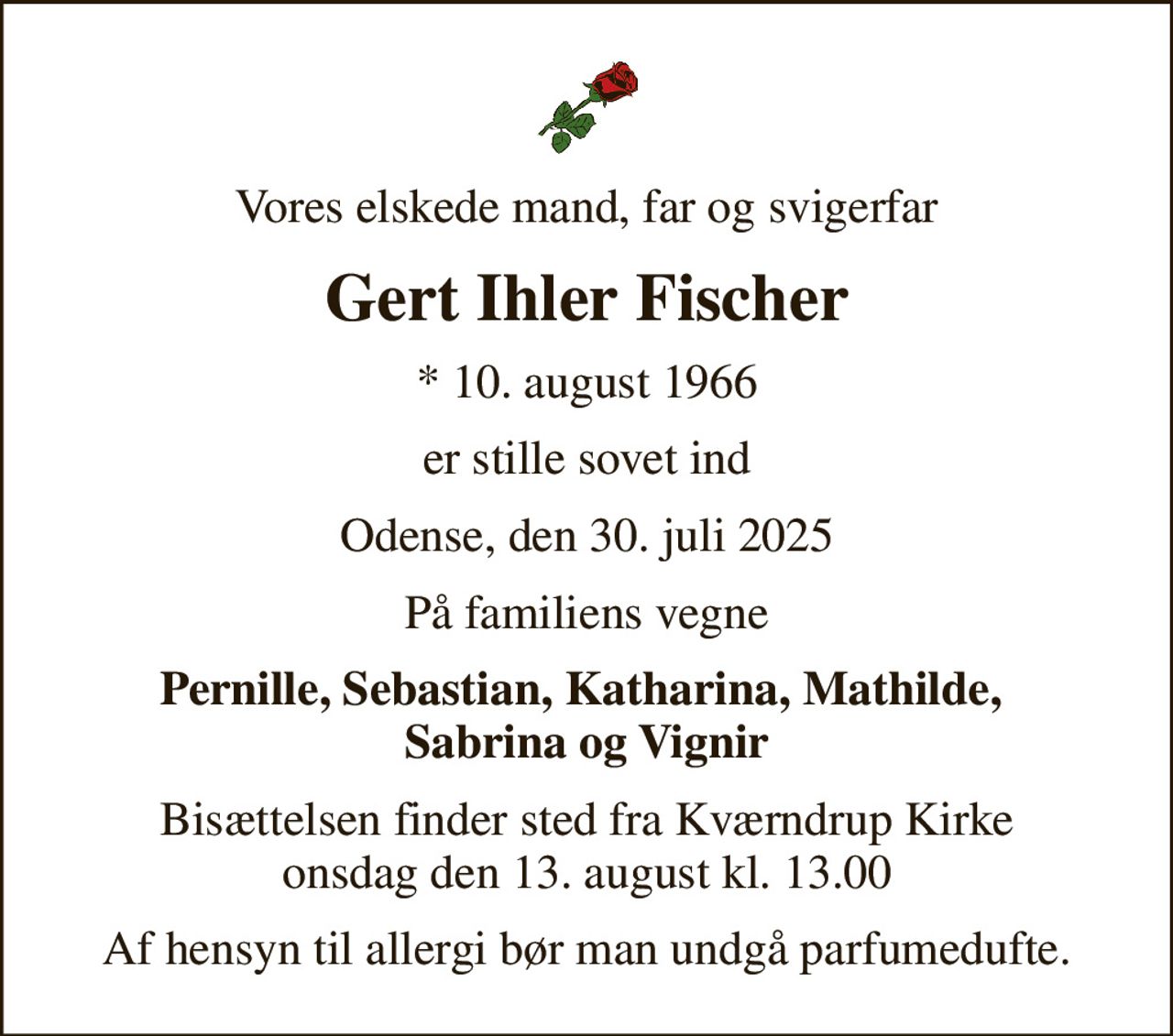 Vores elskede mand, far og svigerfar
Gert Ihler Fischer
* 10. august 1966
er stille sovet ind
Odense, den 30. juli 2025
På familiens vegne
Pernille, Sebastian, Katharina, Mathilde,  Sabrina og Vignir
Bisættelsen finder sted fra Kværndrup Kirke  onsdag den 13. august kl. 13.00 
Af hensyn til allergi bør man undgå parfumedufte.