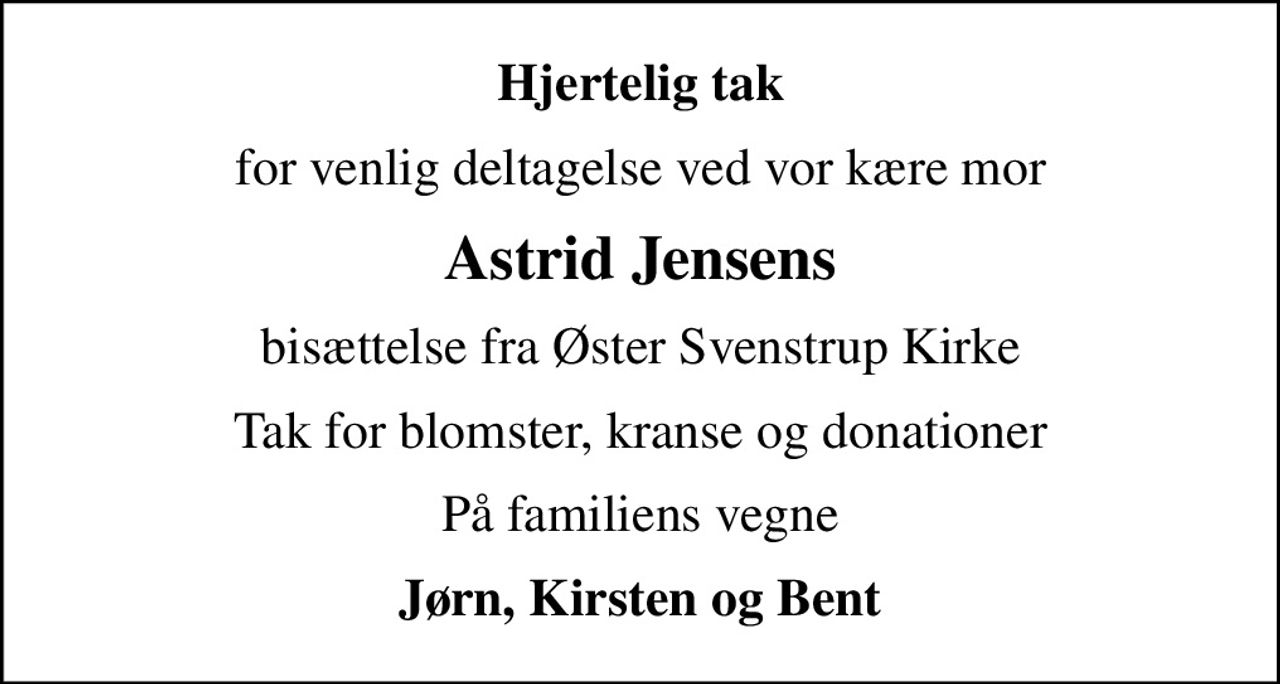 Hjertelig tak
for venlig deltagelse ved vor kære mor
Astrid Jensens
bisættelse fra Øster Svenstrup Kirke
Tak for blomster, kranse og donationer
På familiens vegne
Jørn, Kirsten og Bent