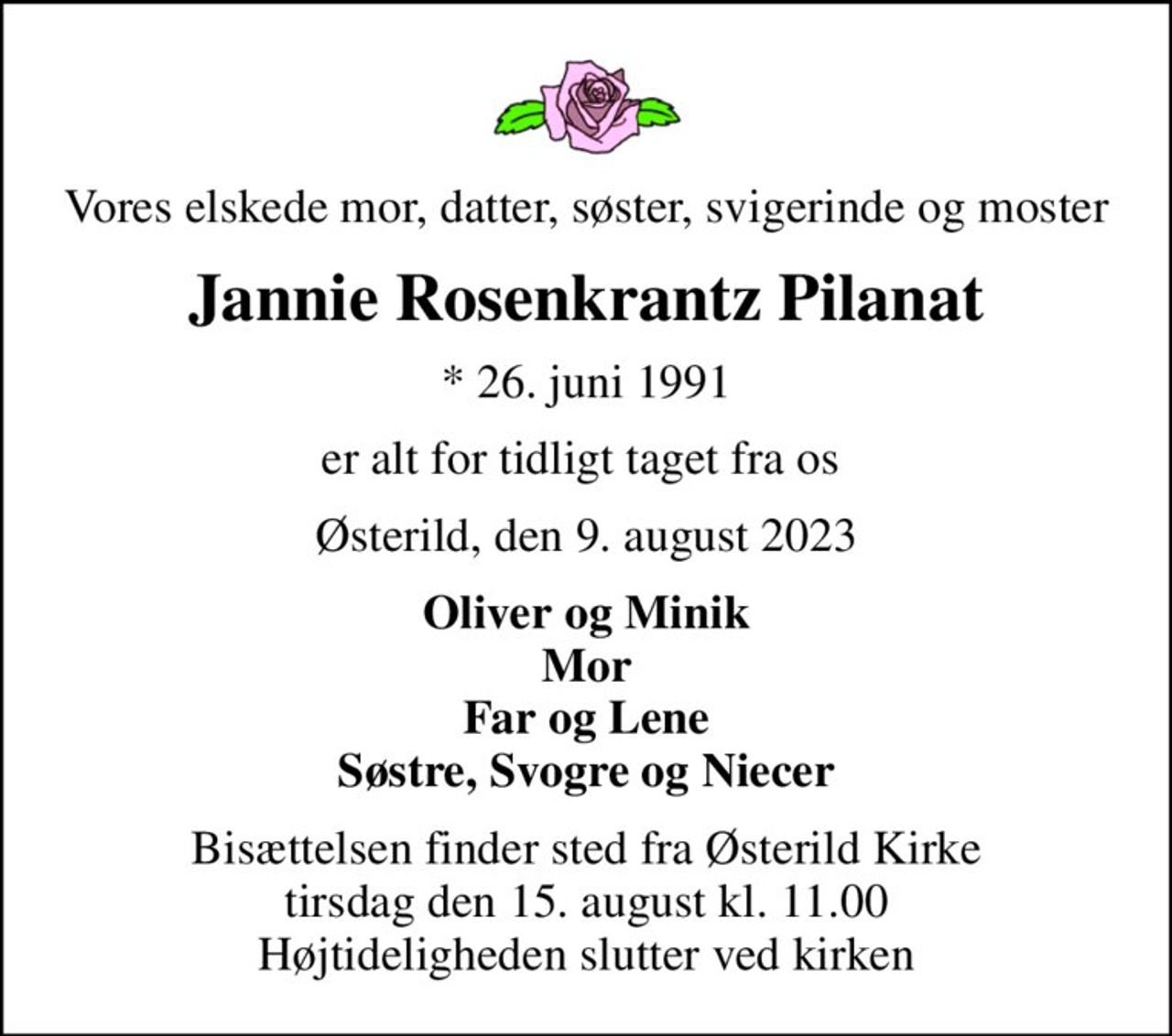 Vores elskede mor, datter, søster, svigerinde og moster
Jannie Rosenkrantz Pilanat
* 26. juni 1991
er alt for tidligt taget fra os 
Østerild, den 9. august 2023
Oliver og Minik Mor Far og Lene Søstre, Svogre og Niecer
Bisættelsen finder sted fra Østerild Kirke  tirsdag den 15. august kl. 11.00  Højtideligheden slutter ved kirken