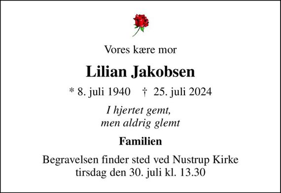 Vores kære mor
Lilian Jakobsen
* 8. juli 1940
						&#x271d; 25. juli 2024
I hjertet gemt,  men aldrig glemt
Familien
Begravelsen finder sted ved Nustrup Kirke tirsdag den 30.7. kl. 13.30