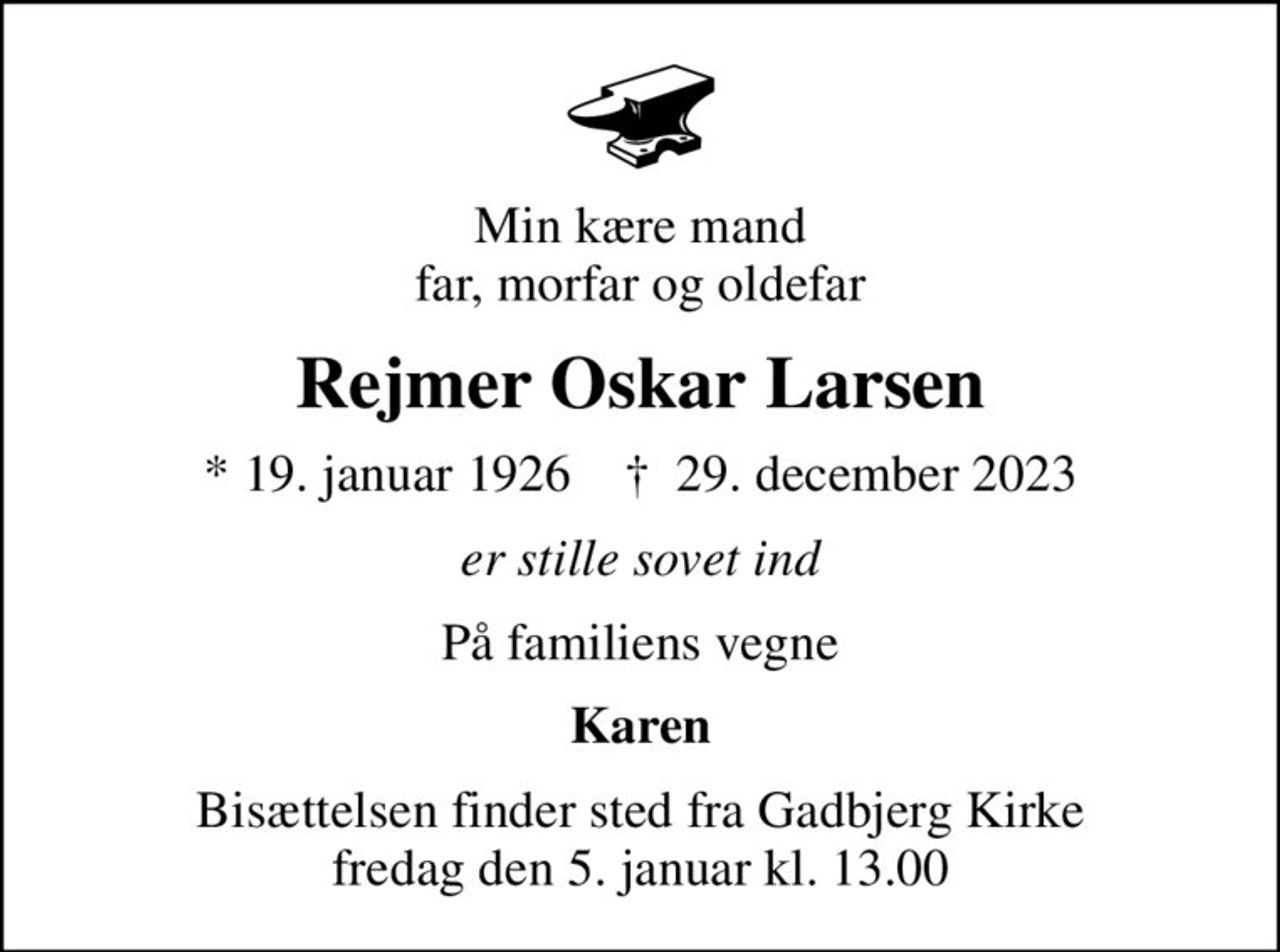 Min kære mand far, morfar og oldefar
Rejmer Oskar Larsen
* 19. januar 1926    ✝ 29. december 2023
er stille sovet ind
På familiens vegne
Karen
Bisættelsen finder sted fra Gadbjerg Kirke  fredag den 5. januar kl. 13.00