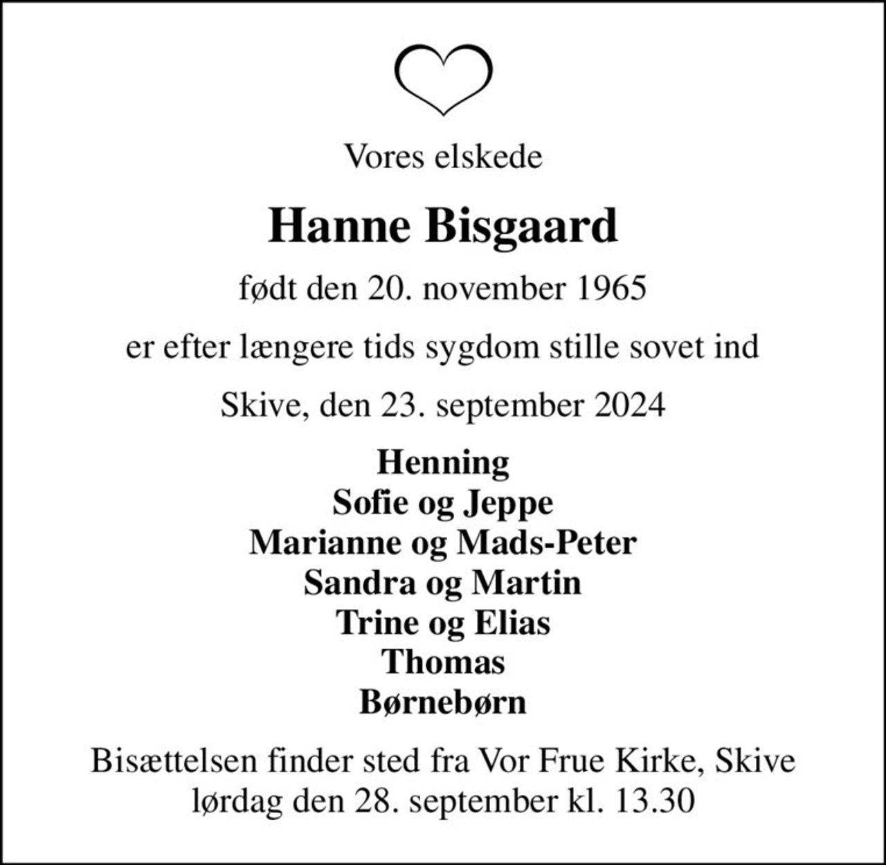 Vores elskede
Hanne Bisgaard
født den 20. november 1965
er efter længere tids sygdom stille sovet ind
Skive, den 23. september 2024
Henning Sofie og Jeppe Marianne og Mads-Peter Sandra og Martin Trine og Elias Thomas Børnebørn
Bisættelsen finder sted fra Vor Frue Kirke, Skive  lørdag den 28. september kl. 13.30
