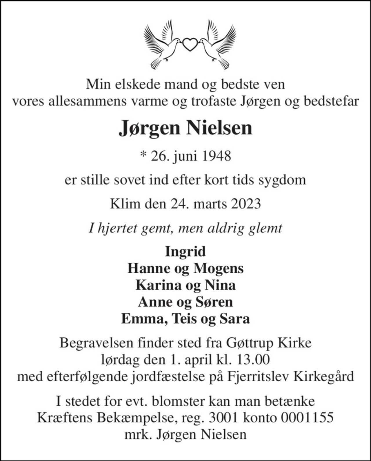 Min elskede mand og bedste ven vores allesammens varme og trofaste Jørgen og bedstefar 
Jørgen Nielsen 
*​ 26. juni 1948 
er stille sovet ind efter kort tids sygdom 
Klim den 24. marts 2023 
I hjertet gemt, men aldrig glemt 
Ingrid Hanne og Mogens Karina og Nina Anne og Søren Emma, Teis og Sara 
Begravelsen finder sted fra Gøttrup Kirke lørdag den 1. april kl. 13.00 med efterfølgende jordfæstelse på Fjerritslev Kirkegård 
I stedet for evt. blomster kan man betænke Kræftens Bekæmpelse, reg. 3001 konto 0001155 mrk. Jørgen Nielsen