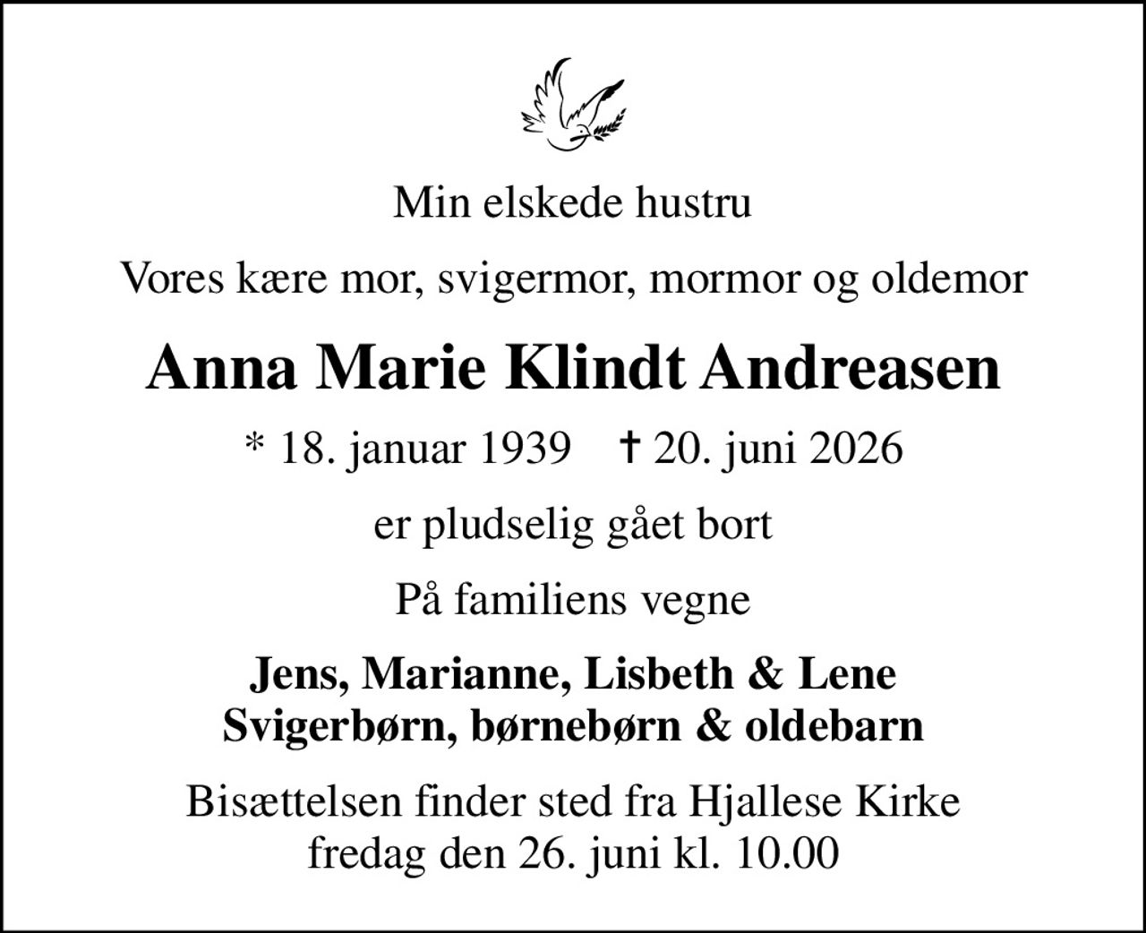 Min elskede hustru
Vores kære mor, svigermor, mormor og oldemor
Anna Marie Klindt Andreasen
* 18. januar 1939    ✝ 20. juni 2026
er pludselig gået bort
På familiens vegne
Jens, Marianne, Lisbeth & Lene Svigerbørn, børnebørn & oldebarn
Bisættelsen finder sted fra Hjallese Kirke  fredag den 26. juni kl. 10.00