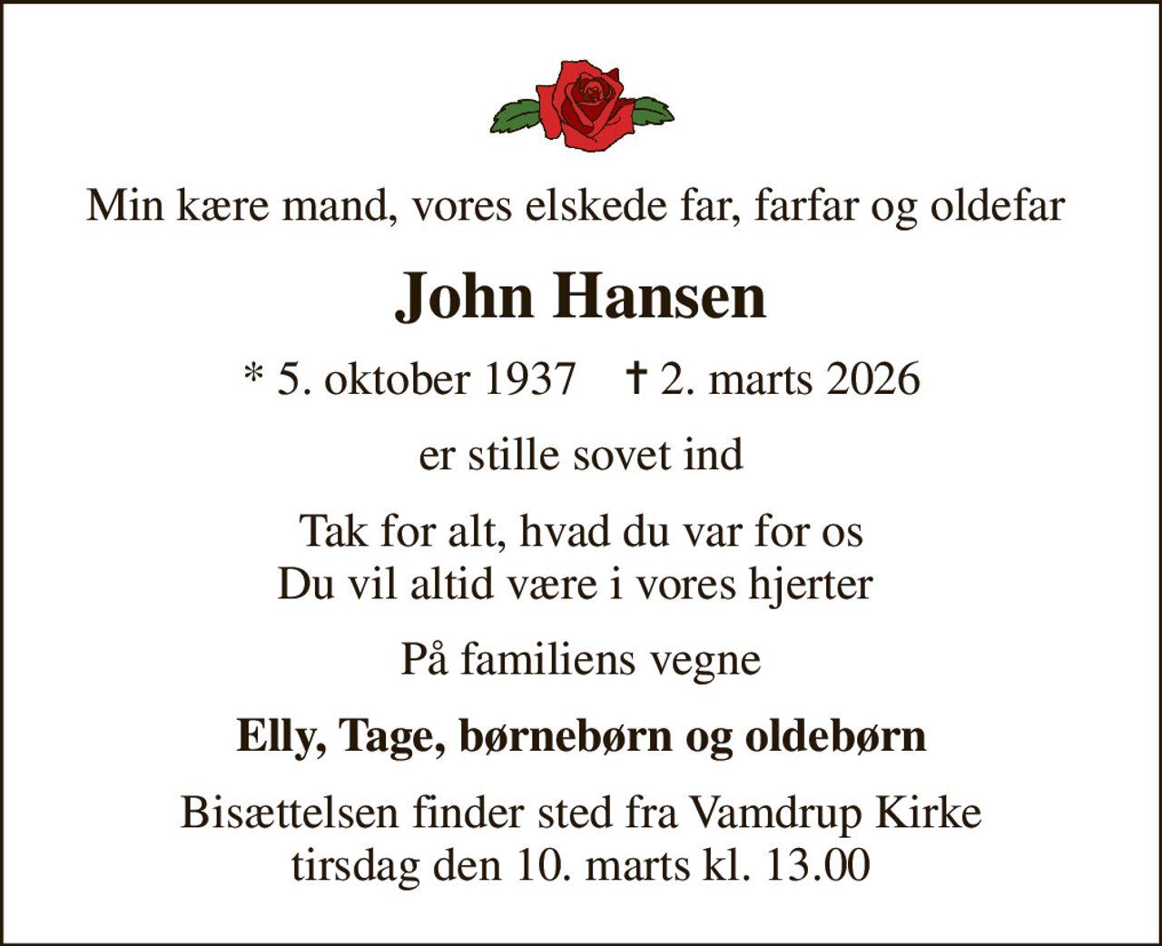Min kære mand, vores elskede far, farfar og oldefar 
John Hansen
* 5. oktober 1937    ✝ 2. marts 2026
er stille sovet ind
Tak for alt, hvad du var for os Du vil altid være i vores hjerter 
På familiens vegne
Elly, Tage, børnebørn og oldebørn
Bisættelsen finder sted fra Vamdrup Kirke  tirsdag den 10. marts kl. 13.00