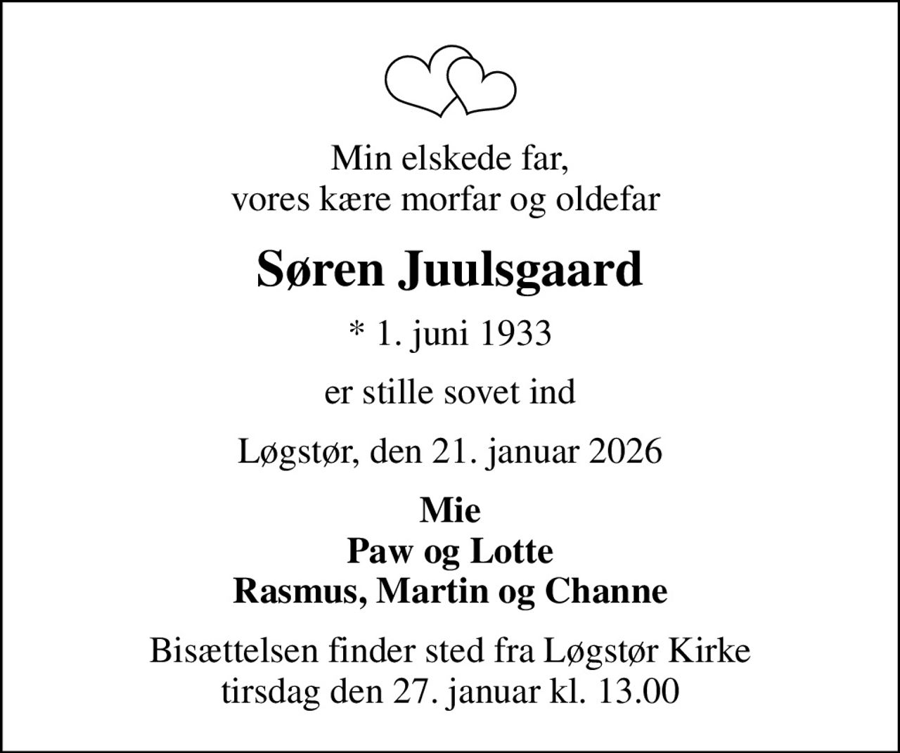 Min elskede far, vores kære morfar og oldefar 
Søren Juulsgaard
* 1. juni 1933
er stille sovet ind
Løgstør, den 21. januar 2026
Mie Paw og Lotte Rasmus, Martin og Channe
Bisættelsen finder sted fra Løgstør Kirke  tirsdag den 27. januar kl. 13.00