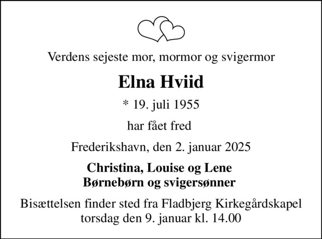 Verdens sejeste mor, mormor og svigermor
Elna Hviid
* 19. juli 1955
har fået fred 
Frederikshavn, den 2. januar 2025
Christina, Louise og Lene  Børnebørn og svigersønner 
Bisættelsen finder sted fra Fladbjerg Kirkegårdskapel  torsdag den 9. januar kl. 14.00
